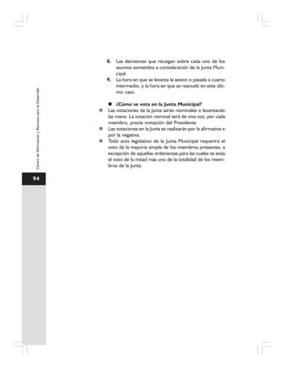 94
CentrodeInformaciónyRecursosparaelDesarrollo
8. Las decisiones que recaigan sobre cada uno de los
asuntos sometidos a consideración de la Junta Muni-
cipal.
9. La hora en que se levanta la sesión o pasada a cuarto
intermedio, y la hora en que se reanudó en este últi-
mo caso.
¿Cómo se vota en la Junta Municipal?
Las votaciones de la Junta serán nominales o levantando
las mano. La votación nominal será de viva voz, por cada
miembro, previa invitación del Presidente.
Las votaciones en la Junta se realizarán por la afirmativa o
por la negativa.
Todo acto legislativo de la Junta Municipal requerirá el
voto de la mayoría simple de los miembros presentes, a
excepción de aquellas ordenanzas para las cuales se exija
el voto de la mitad más uno de la totalidad de los miem-
bros de la Junta.
 