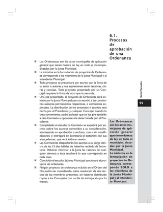 95
SerieManuales
Las Ordenanzas son los actos municipales de aplicación
general que tienen fuerza de ley en todo el municipio,
dictados por la Junta Municipal.
La iniciativa en la formulación de proyectos de Ordenan-
za corresponde a los miembros de la Junta Municipal y al
Intendente Municipal.
Todo proyecto se presentará por escrito con la firma de
su autor o autores y sus expresiones serán taxativas, cla-
ras y concisas. Todo proyecto presentado por un Con-
cejal requiere la firma de otro que lo secunde.
Una vez presentado, el proyecto de Ordenanza será en-
viado por la Junta Municipal para su estudio a las comisio-
nes asesoras permanentes respectivas, o comisiones es-
peciales. La distribución de los proyectos o asuntos será
hecha por el Presidente, y cualquier Concejal, cuando lo
crea conveniente, podrá solicitar que se los gire también
a otra Comisión u oponerse a la determinada por el Pre-
sidente.
Completado el estudio, la Comisión se expedirá por es-
crito sobre los asuntos sometidos a su consideración,
aconsejando su aprobación o rechazo, con o sin modifi-
caciones; y entregará en Secretaría el dictamen con sus
antecedentes, que será leído en sesión.
Las Comisiones despacharán los asuntos a su cargo den-
tro de los 15 días hábiles de haberlos recibido de Secre-
taría. Deberán informar a la Junta las razones de cual-
quier demora y ésta resolverá lo que corresponda en
cada caso.
Concluido el estudio, la Junta Municipal sancionará el pro-
yecto de ordenanza.
Ningún proyecto de ordenanza incluido en el Orden del
Día podrá ser considerado, salvo resolución de dos ter-
cios de los miembros presentes, sin haberse distribuido
copias a los Concejales con un día de anticipación por lo
menos.
6.1.6.1.6.1.6.1.6.1.
ProcesosProcesosProcesosProcesosProcesos
dedededede
aprobaciónaprobaciónaprobaciónaprobaciónaprobación
de unade unade unade unade una
OrdenanzaOrdenanzaOrdenanzaOrdenanzaOrdenanza
Las Ordenanzas
son los actos mu-
nicipales de apli-
cación general
que tienen fuerza
de ley en todo el
municipio, dicta-
dos por la Junta
Municipal.
La iniciativa en la
formulación de
proyectos de Or-
denanza corres-
ponde SOLO a
los miembros de
la Junta Munici-
pal y al Intenden-
te Municipal.
 