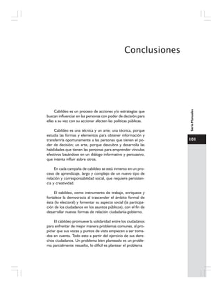 101
SerieManuales
Conclusiones
Cabildeo es un proceso de acciones y/o estrategias que
buscan influenciar en las personas con poder de decisión para
ellas a su vez con su accionar afecten las políticas públicas.
Cabildeo es una técnica y un arte; una técnica, porque
estudia las formas y elementos para obtener información y
transferirla oportunamente a las personas que tienen el po-
der de decisión; un arte, porque descubre y desarrolla las
habilidades que tienen las personas para emprender vínculos
efectivos basándose en un diálogo informativo y persuasivo,
que intenta influir sobre otros.
En cada campaña de cabildeo se está inmerso en un pro-
ceso de aprendizaje, largo y complejo de un nuevo tipo de
relación y corresponsabilidad social, que requiere persisten-
cia y creatividad.
El cabildeo, como instrumento de trabajo, enriquece y
fortalece la democracia al trascender el ámbito formal de
ésta (lo electoral) y fomentar su aspecto social (la participa-
ción de los ciudadanos en los asuntos públicos), con el fin de
desarrollar nuevas formas de relación ciudadanía-gobierno.
El cabildeo promueve la solidaridad entre los ciudadanos
para enfrentar de mejor manera problemas comunes, al pro-
piciar que sus voces y puntos de vista empiecen a ser toma-
dos en cuenta. Todo esto a partir del ejercicio de sus dere-
chos ciudadanos. Un problema bien planteado es un proble-
ma parcialmente resuelto, lo difícil es plantear el problema
 
