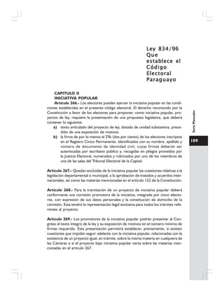 109
SerieManuales
Ley 834/96Ley 834/96Ley 834/96Ley 834/96Ley 834/96
QueQueQueQueQue
establece elestablece elestablece elestablece elestablece el
CódigoCódigoCódigoCódigoCódigo
ElectoralElectoralElectoralElectoralElectoral
ParaguayoParaguayoParaguayoParaguayoParaguayo
CAPITULO II
INICIATIVA POPULAR
Artículo 266.- Los electores pueden ejercer la iniciativa popular en las condi-
ciones establecidas en el presente código electoral. El derecho reconocido por la
Constitución a favor de los electores para proponer, como iniciativa popular, pro-
yectos de ley, requiere la presentación de una propuesta legislativa, que deberá
contener lo siguiente:
a) texto articulado del proyecto de ley, dotado de unidad substantiva, prece-
dido de una exposición de motivos.
b) la firma de por lo menos el 2% (dos por ciento) de los electores inscriptos
en el Registro Cívico Permanente, identificados con su nombre, apellido y
número de documento de identidad civil, cuyas firmas deberán ser
autenticadas por escribano público y, recogidas en pliegos proveídos por
la Justicia Electoral, numerados y rubricados por uno de los miembros de
una de las salas del Tribunal Electoral de la Capital.
Artículo 267.- Quedan excluidas de la iniciativa popular las cuestiones relativas a la
legislación departamental o municipal, a la aprobación de tratados y acuerdos inter-
nacionales, así como las materias mencionadas en el artículo 122 de la Constitución.
Artículo 268.- Para la tramitación de un proyecto de iniciativa popular deberá
conformarse una comisión promotora de la iniciativa, integrada por cinco electo-
res, con expresión de sus datos personales y la constitución de domicilio de la
comisión. Esta tendrá la representación legal exclusiva para todos los trámites refe-
rentes al proyecto.
Artículo 269.- Los promotores de la iniciativa popular podrán presentar al Con-
greso el texto íntegro de la ley y su exposición de motivos sin el número mínimo de
firmas requerido. Esta presentación permitirá establecer, previamente, si existen
cuestiones que impidan seguir adelante con la iniciativa popular, relacionadas con la
existencia de un proyecto igual, en trámite, sobre la misma materia en cualquiera de
las Cámaras o si el proyecto bajo iniciativa popular versa sobre las materias men-
cionadas en el artículo 267.
 