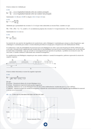 24
O factor redutor Kr é definido por:
(1.12)
Substituindo 1.11 (I2) em 1.10 (E3’) e depois 1.10 e 1.9 em 1.12 vem:
(1.13)
Admitindo que a proximidade dos circuitos 2 e 3 é tal que estão submetidos ao mesmo fluxo, considera-se que:
Substituindo em 1.13, tem-se:
(1.14)
Ao contrário do caso anterior (da impedância de transferência), onde a blindagem é constituida para atenuar as altas frequências, aqui
a blindagem é constituida para reduzir a tensão induzida pela linha de energia para a frequência da rede (habitualmente 50 Hz).
Se analisarmos o valor da profundidade de penetração para uma blindagem em cobre e para uma frequência de 50 Hz verificamos que
o seu valor é elevado (9 mm), significando que teriamos que ter uma blindagem com uma secção transversal bastante alta, ou um material
de muito baixa resistividade, o que por um lado se torna impraticável por questões de produção, e proibitivo em termos de custo. Por
esta razão, à camada condutora é adicionada uma camada ferromagnética.
Se considerarmos uma blindagem composta por uma camada condutora e camada ferromagnética, podemos representá-la através do
seguinte esquema:
O factor redutor determina-se atravé da seguinte expressão:
(1.15)
Em que:
R2 (Ω/km) - Resistência óhmica do circuito blindagem terra
Rf (Ω/km) - Resistência responsável pelas perdas magnéticas
Lg (mH/km) - Indutância do circuito blindagem terra (O valor prático habitualmente considerado para Lg é de 2 mH/km).
Lf (mH/km) - Indutância própria da camada ferromagnética; depende das características do circuito magnético (permeabilidade do material
e secção recta transversal)
FIG. 1.8 – CURVA DO FACTOR REDUTOR PARA UM TIPO DE CABO
Kr
1
0,1
0,01
Krmin
Tensão induzida (V/Km) Em
Kr =
E3’
E3
=
f.e.m. longitudinal induzida sobre um condutor protegido
f.e.m. longitudinal induzida sobre um condutor não protegido
Kr = 1 - j ω
M23 M12
M13 Z2
M12 = M13 e M23 = L2 = L3, sendo L2 e L3 as indutâncias próprias dos circuitos 2 e 3 respectivamente, e R2 a resistência do circuito 2
Kr = R2
R2 + j ω L2
E3
R2 Rf Lf Lg
E3’
Kr = R2
(R2 + Rf)2 + ω2 (Lg + Lf)2
0
 