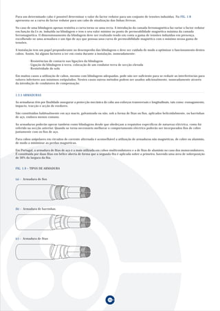 25
Para um determinado cabo é possível determinar o valor do factor redutor para um conjunto de tensões induzidas. Na FIG. 1.8
apresenta-se a curva do factor redutor para um cabo de sinalização das linhas férreas.
No caso de uma blindagem apenas resistiva a curva torna-se uma recta. A introdução da camada ferromagnética faz variar o factor redutor
em função da f.e.m. induzida na blindagem e tem o seu valor mínimo no ponto de permeabilidade magnética máxima da camada
ferromagnética. O dimensionamento da blindagem deve ser realizado tendo em conta a gama de tensões induzidas em presença,
escolhendo-se uma armadura e um tipo de aço que possua uma curva de permeabilidade magnética com o máximo nessa gama de
tensões.
A instalação tem um papel preponderante no desempenho das blindagens e deve ser cuidada de modo a optimizar o funcionamento destes
cabos. Assim, há alguns factores a ter em conta durante a instalação, nomeadamente:
· Resistências de contacto nas ligações da blindagem
· Ligação da blindagem à terra, colocação de um condutor terra de secção elevada
· Resistividade do solo
Em muitos casos a utilização de cabos, mesmo com blindagens adequadas, pode não ser suficiente para se reduzir as interferências para
valores inferiores aos máximos estipulados. Nestes casos outros métodos podem ser usados adicionalmente, nomeadamente através
da introdução de condutores de compensação.
As armaduras têm por finalidade assegurar a protecção mecânica do cabo aos esforços transversais e longitudinais, tais como: esmagamento,
impacto, tracção e acção de roedores.
São constituídas habitualmente em aço macio, galvanizado ou não, sob a forma de fitas ou fios, aplicados helicoidalmente, ou barrinhas
de aço, embora menos comuns.
As armaduras poderão operar também como blindagens desde que obedeçam a requisitos específicos de natureza eléctrica, como foi
referido na secção anterior. Quando se torna necessário melhorar o comportamento eléctrico poderão ser incorporados fios de cobre
juntamente com os fios de aço.
Para cabos unipolares em circuitos de corrente alternada é aconselhável a utilização de armaduras não magnéticas, de cobre ou alumínio,
de modo a minimizar as perdas magnéticas.
Em Portugal, a armadura de fitas de aço é a mais utilizada em cabos multicondutores e a de fitas de alumínio no caso dos monocondutores.
É constituída por duas fitas em hélice aberta de forma que a segunda fita é aplicada sobre a primeira, havendo uma área de sobreposição
de 50% da largura da fita.
FIG. 1.9 – TIPOS DE ARMADURA
1.2.5 ARMADURAS
(a) - Armadura de fios
(b) - Armadura de barrinhas
(c) - Armadura de fitas
 