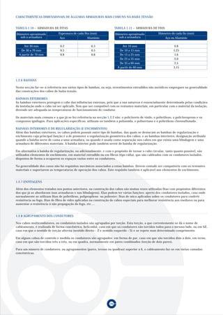 CARACTERÍSTICAS DIMENSIONAIS DE ALGUMAS ARMADURAS MAIS COMUNS NA BAIXA TENSÃO
TABELA 1.10 – ARMADURA DE FITAS
Aço Alumínio
0,2 0,5
0,5 0,5
0,8 0,8
Diâmetro aproximado
sob a armadura
Espessura de cada fita (mm)
Até 30 mm
De 30 a 70 mm
A partir de 70 mm
TABELA 1.11 – ARMADURA DE FIOS
Aço ou Alumínio
0,8
1,25
1,6
2,0
2,5
3,15
Diâmetro aproximado
sob a armadura
Diâmetro de cada fio (mm)
Até 10 mm
De 10 a 15 mm
De 15 a 25 mm
De 25 a 35 mm
De 35 a 60 mm
A partir de 60 mm
26
Nesta secção far-se-á referência aos vários tipos de bainhas, ou seja, revestimentos extrudidos não metálicos empregues na generalidade
das construções dos cabos de baixa tensão.
BAINHAS EXTERIORES
As bainhas exteriores protegem o cabo das influências externas, pelo que a sua natureza é essencialmente determinada pelas condições
da instalação onde o cabo vai ser aplicado. Tem que ser compatível com os restantes materiais, em particular com o material da isolação,
devendo ser adequada às temperaturas de funcionamento do condutor.
Os materiais mais comuns e a que já se fez referência na secção 1.2.2 são: o policloreto de vinilo, o polietileno, o policloropreno e os
compostos ignífugos. Para aplicações específicas, utilizam-se também a poliamida, o poliuretano e o polietileno clorosulfunado.
BAINHAS INTERIORES E DE REGULARIZAÇÃO (E ENCHIMENTOS)
Além das bainhas exteriores, os cabos podem possuir outro tipo de bainhas, das quais se destacam as bainhas de regularização e
enchimento cuja principal função é a de promover a regularização geométrica dos cabos, e as bainhas interiores, designação atribuída
quando a bainha serve de cama a uma armadura, ou quando é usada como separação nos cabos em que exista uma blindagem e uma
armadura de diferentes materiais. A bainha interior pode também servir de bainha de regularização.
Em alternativa à bainha de regularização, ou adicionalmente, e com o propósito de tornar o cabo circular, tanto quanto possível, são
utilizados elementos de enchimento, em material extrudido ou em fibras (tipo ráfia), que são cableados com os condutores isolados,
dispostos de forma a ocuparem os espaços vazios entre os condutores.
Na generalidade dos casos não há requisitos mecânicos associados a estas bainhas. Devem contudo ser compatíveis com os restantes
materiais e suportarem as temperaturas de operação dos cabos. Este requisito também é aplicável aos elementos de enchimento.
1.2.6 BAINHAS
1.2.7 ENFITAGENS
Além dos elementos tratados nos pontos anteriores, na construção dos cabos são muitas vezes utilizadas fitas com propósitos diferentes
dos que já se abordaram (nas armaduras e nas blindagens). Elas podem ter várias funções: aperto dos condutores isolados, caso onde
normalmente se utilizam fitas de polietileno, polipropileno ou poliester; fitas de mica aplicadas sobre os condutores para conferir
resistência ao fogo, fitas de fibra de vidro aplicadas na construção de cabos especiais para melhorar resistência aos roedores ou para
aumentar a resistência à não propagação do fogo, etc....
1.2.8 AGRUPAMENTO DOS CONDUTORES
Nos cabos multicondutores, os condutores isolados são agrupados por torção. Esta torção, a que correntemente se dá o nome de
cableamento, é realizada de forma concêntrica, helicoidal, caso em que os condutores são torcidos todos para o mesmo lado, ou em SZ,
caso em que o sentido de torção alterna (sentido direito - Z e sentido esquerdo - S) e se repete num determinado comprimento.
Em alguns cabos de controlo e medida os condutores são agrupados: em forma de par, caso em que são torcidos dois a dois, em terno,
caso em que são torcidos três a três, ou em quadra, normalmente em pares combinados (torção de dois pares).
Para um número de condutores, ou agrupamentos (pares, ternos ou quadras) superior a 6, o cableamento faz-se em várias camadas
concêntricas.
 