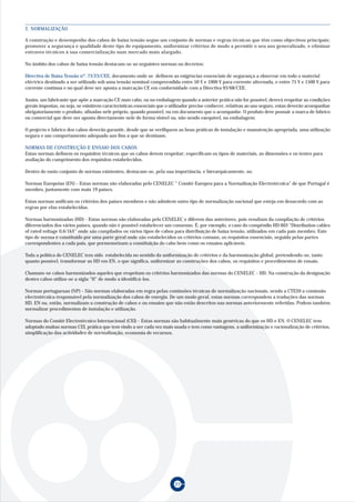 27
A construção e desempenho dos cabos de baixa tensão segue um conjunto de normas e regras técnicas que têm como objectivos principais;
promover a segurança e qualidade deste tipo de equipamento, uniformizar critérios de modo a permitir o seu uso generalizado, e eliminar
entraves técnicos à sua comercialização num mercado mais alargado.
No âmbito dos cabos de baixa tensão destacam-se as seguintes normas ou decretos:
Directiva de Baixa Tensão nº. 73/23/CEE, documento onde se definem as exigências essenciais de segurança a observar em todo o material
eléctrico destinado a ser utilizado sob uma tensão nominal compreendida entre 50 V e 1000 V para corrente alternada, e entre 75 V e 1500 V para
corrente contínua e no qual deve ser aposta a marcação CE em conformidade com a Directiva 93/68/CEE.
Assim, um fabricante que apõe a marcação CE num cabo, ou na embalagem quando a anterior prática não for possível, deverá respeitar as condições
gerais impostas, ou seja, se existirem características essenciais que o utilizador precise conhecer, relativas ao uso seguro, estas deverão acompanhar
obrigatoriamente o produto, afixadas nele próprio, quando possível, ou em documento que o acompanhe. O produto deve possuir a marca de fabrico
ou comercial que deve ser aposta directamente nele de forma visível ou, não sendo exequível, na embalagem.
O projecto e fabrico dos cabos deverão garantir, desde que se verifiquem as boas práticas de instalação e manutenção apropriada, uma utilização
segura e um comportamento adequado aos fins a que se destinam.
NORMAS DE CONSTRUÇÃO E ENSAIO DOS CABOS
Estas normas definem os requisitos técnicos que os cabos devem respeitar; especificam os tipos de materiais, as dimensões e os testes para
avaliação do cumprimento dos requisitos estabelecidos.
Dentro do vasto conjunto de normas existentes, destacam-se, pela sua importância, e hierarquicamente, as:
Normas Europeias (EN) - Estas normas são elaboradas pelo CENELEC “ Comité Europeu para a Normalização Electrotécnica” de que Portugal é
membro, juntamente com mais 19 países.
Estas normas unificam os critérios dos países membros e não admitem outro tipo de normalização nacional que esteja em desacordo com as
regras por elas estabelecidas.
Normas harmonizadas (HD) - Estas normas são elaboradas pelo CENELEC e diferem das anteriores, pois resultam da compilação de critérios
diferenciados dos vários países, quando não é possível estabelecer um consenso. É, por exemplo, o caso do compêndio HD 603 “Distribution cables
of rated voltage 0,6/1kV” onde são compilados os vários tipos de cabos para distribuição de baixa tensão, utilizados em cada país membro. Este
tipo de norma é constituido por uma parte geral onde são estabelecidos os critérios comuns, os requisitos essenciais, seguida pelas partes
correspondentes a cada país, que pormenorizam a constituição do cabo bem como os ensaios aplicáveis.
Toda a política do CENELEC tem sido estabelecida no sentido da uniformização de critérios e da harmonização global, pretendendo-se, tanto
quanto possível, transformar as HD em EN, o que significa, uniformizar as construções dos cabos, os requisitos e procedimentos de ensaio.
Chamam-se cabos harmonizados aqueles que respeitam os critérios harmonizados das normas do CENELEC - HD. Na construção da designação
destes cabos utiliza-se a sigla “H” de modo a identificá-los.
Normas portuguesas (NP) - São normas elaboradas em regra pelas comissões técnicas de normalização nacionais, sendo a CTE20 a comissão
electrotécnica responsável pela normalização dos cabos de energia. De um modo geral, estas normas correspondem a traduções das normas
HD, EN ou, então, normalizam a construção de cabos e ou ensaios que não estão descritos nas normas anteriormente referidas. Podem também
normalizar procedimentos de instalação e utilização.
Normas do Comité Electrotécnico Internacional (CEI) - Estas normas são habitualmente mais genéricas do que os HD e EN. O CENELEC tem
adoptado muitas normas CEI, prática que tem vindo a ser cada vez mais usada e tem como vantagens, a uniformização e racionalização de critérios,
simplificação das actividades de normalização, economia de recursos.
2. NORMALIZAÇÃO
 