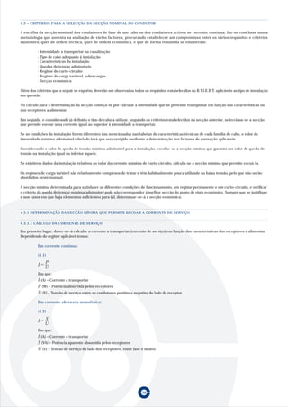 38
A escolha da secção nominal dos condutores de fase de um cabo ou dos condutores activos se corrente contínua, faz-se com base numa
metodologia que assenta na avaliação de vários factores, procurando estabelecer um compromisso entre os vários requisitos e critérios
existentes, quer de ordem técnica, quer de ordem económica, e que de forma resumida se enumeram:
· Intensidade a transportar na canalização
· Tipo de cabo adequado à instalação
· Características da instalação
· Quedas de tensão admissíveis
· Regime de curto-circuito
· Regime de carga variável, sobrecargas
· Secção económica
Além dos critérios que a seguir se expoêm, deverão ser observados todos os requisitos estabelecidos no R.T.I.E.B.T. aplicáveis ao tipo de instalação
em questão.
No cálculo para a determinação da secção começa-se por calcular a intensidade que se pretende transportar em função das características ou
dos receptores a alimentar.
Em seguida, e considerando já definido o tipo de cabo a utilizar, seguindo os critérios estabelecidos na secção anterior, selecciona-se a secção
que permite escoar uma corrente igual ao superior à intensidade a transportar.
Se as condições da instalação forem diferentes das mencionadas nas tabelas de características técnicas de cada família de cabo, o valor de
intensidade máxima admissível tabelado terá que ser corrigido mediante a determinação dos factores de correcção aplicáveis.
Considerando o valor de queda de tensão máxima admissível para a instalação, escolhe-se a secção mínima que garanta um valor de queda de
tensão na instalação igual ou inferior àquele.
Se existirem dados da instalação relativos ao valor da corrente máxima de curto-circuito, cálcula-se a secção mínima que permite escoá-la.
Os regimes de carga variável são relativamente complexos de tratar e têm habitualmente pouca utilidade na baixa tensão, pelo que não serão
abordados neste manual.
A secção mínima determinada para satisfazer as diferentes condições de funcionamento, em regime permanente e em curto-circuito, e verificar
o critério da queda de tensão máxima admissível pode não corresponder à melhor secção do ponto de vista económico. Sempre que se justifique
e nos casos em que haja elementos suficientes para tal, determinar-se-à a secção económica.
(4.1)
Em que:
I (A) – Corrente a transportar
P (W) – Potência absorvida pelos receptores
U (V) – Tensão de serviço entre os condutores positivo e negativo do lado do receptor
Em corrente alternada monofásica:
Em que:
I (A) – Corrente a transportar
S (VA) – Potência aparente absorvida pelos receptores
U (V) – Tensão de serviço do lado dos receptores, entre fase e neutro
4.3 – CRITÉRIOS PARA A SELECÇÃO DA SECÇÃO NOMINAL DO CONDUTOR
Em primeiro lugar, dever-se-á calcular a corrente a transportar (corrente de serviço) em função das características dos receptores a alimentar.
Dependendo do regime aplicável temos:
Em corrente contínua:
4.3.1 DETERMINAÇÃO DA SECÇÃO MÍNIMA QUE PERMITE ESCOAR A CORRENTE DE SERVIÇO
4.3.1.1 CÁLCULO DA CORRENTE DE SERVIÇO
U
I P=
(4.2)
I S=
U
 