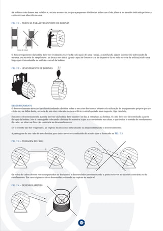 60
FIG. 7.1 – PRÁTICAS PARA O TRANSPORTE DE BOBINAS
O descarregamento da bobina deve ser realizado através da colocação de uma rampa, acautelando algum movimento indesejado da
mesma, ou através de empilhador, ou braço mecânico (grua) capaz de levantá-la e de depositá-la no solo através da utilização de uma
linga que é introduzida no orifício central da bobina.
FIG. 7.2 – LEVANTAMENTO DE BOBINAS
DESENROLAMENTO
O desenrolamento deve ser realizado rodando a bobina sobre o seu eixo horizontal através da utilização de equipamento próprio para o
efeito ou, na falha deste, através de um eixo colocado no seu orifício central apoiado num suporte, tipo cavalete.
Durante o desenrolamento a ponta interior da bobina deve manter-se fixa à estrutura da bobina. O cabo deve ser desenrolado a partir
do topo da bobina. Isto é conseguido colocando a bobina de maneira a que a seta existente nas abas, e que indica o sentido de enrolamento
do cabo, se situe na direcção contrária ao desenrolamento.
Se o sentido não for respeitado, as espiras ficam soltas dificultando ou impossibilitando o desenrolamento.
A passagem de um cabo de uma bobina para outra deve ser conduzido de acordo com o ilustrado na FIG. 7.3
FIG. 7.3 – PASSAGEM DE CABO
Os rolos de cabos devem ser transportados na horizontal e desenrolados movimentando a ponta exterior no sentido contrário ao do
enrolamento. Em caso algum se deve desenrolar retirando as espiras na vertical.
FIG. 7.4 – DESENROLAMENTO
As bobinas não devem ser roladas e, se isto acontecer, só para pequenas distâncias sobre um chão plano e no sentido indicado pela seta
existente nas abas da mesma.
(vista de cima)
 