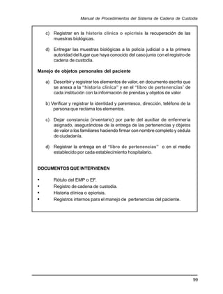 99
Manual de Procedimientos del Sistema de Cadena de Custodia
c) Registrar en la historia clínica o epicrisis la recuperación de las
muestras biológicas.
d) Entregar las muestras biológicas a la policía judicial o a la primera
autoridad del lugar que haya conocido del caso junto con el registro de
cadena de custodia.
Manejo de objetos personales del paciente
a) Describir y registrar los elementos de valor, en documento escrito que
se anexa a la “historia clínica” y en el “libro de pertenencias” de
cada institución con la información de prendas y objetos de valor
b) Verificar y registrar la identidad y parentesco, dirección, teléfono de la
persona que reclama los elementos.
c) Dejar constancia (inventario) por parte del auxiliar de enfermería
asignado, asegurándose de la entrega de las pertenencias y objetos
de valor a los familiares haciendo firmar con nombre completo y cédula
de ciudadanía.
d) Registrar la entrega en el “libro de pertenencias” o en el medio
establecido por cada establecimiento hospitalario.
DOCUMENTOS QUE INTERVIENEN
• Rótulo del EMP o EF.
• Registro de cadena de custodia.
• Historia clínica o epicrisis.
• Registros internos para el manejo de pertenencias del paciente.
 