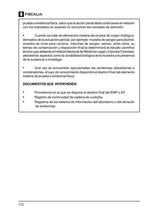 112
prueba o evidencia física, salvo que la acción penal deba continuarse en relación
con los imputados en quienes no concurran las causales de extinción.
• Cuando se trate de elementos materia de prueba de origen biológico,
derivados de la actuación pericial, por ejemplo: muestra de sangre para alcohol,
muestra de orina para cocaína, manchas de sangre, semen, entre otros, su
tiempo de conservación y disposición final la determinará el estudio científico
técnico que adelante el Instituto Nacional de Medicina Legal y Ciencias Forenses,
atendiendo aspectos como la durabilidad biológica de la muestra y la presencia
de la sustancia a investigar.
• Una vez se encuentren ejecutoriadas las sentencias absolutorias o
condenatorias, el juez de conocimiento dispondrá el destino final del elemento
materia de prueba o evidencia física.
DOCUMENTOS QUE INTERVIENEN
• Providencia en la que se dispone el destino final del EMP o EF.
• Registro de continuidad de cadena de custodia.
• Registros de los sistema de información del laboratorio o del almacén
de evidencias.
 