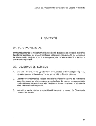 2. OBJETIVOS
2.1. OBJETIVO GENERAL
Unificar los criterios de funcionamiento del sistema de cadena de custodia, mediante
la estandarización de los procedimientos de trabajo y el mejoramiento del servicio en
la administración de justicia en el ámbito penal, con miras a encontrar la verdad y
erradicar la impunidad.
2.2. OBJETIVOS ESPECÍFICOS
1. Orientar a los servidores y particulares involucrados en la investigación penal,
para ejecutar sus actividades en forma secuencial, ordenada y segura.
2. Describir los lineamientos básicos para el desarrollo del sistema de cadena de
custodia, mejorando el desempeño y confiabilidad de quienes tengan contacto
con los elementos materia de prueba o evidencia físicas, con miras a la excelencia
en la administración de justicia.
3. Normalizar y estandarizar la ejecución del trabajo en el manejo del Sistema de
Cadena de Custodia.
11
Manual de Procedimientos del Sistema de Cadena de Custodia
 