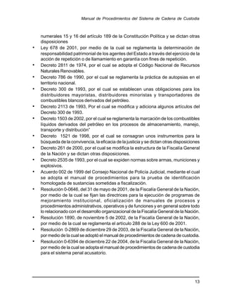 numerales 15 y 16 del artículo 189 de la Constitución Política y se dictan otras
disposiciones
• Ley 678 de 2001, por medio de la cual se reglamenta la determinación de
responsabilidad patrimonial de los agentes del Estado a través del ejercicio de la
acción de repetición o de llamamiento en garantía con fines de repetición.
• Decreto 2811 de 1974, por el cual se adopta el Código Nacional de Recursos
Naturales Renovables.
• Decreto 786 de 1990, por el cual se reglamenta la práctica de autopsias en el
territorio nacional.
• Decreto 300 de 1993, por el cual se establecen unas obligaciones para los
distribuidores mayoristas, distribuidores minoristas y transportadores de
combustibles blancos derivados del petróleo.
• Decreto 2113 de 1993, Por el cual se modifica y adiciona algunos artículos del
Decreto 300 de 1993.
• Decreto 1503 de 2002, por el cual se reglamenta la marcación de los combustibles
líquidos derivados del petróleo en los procesos de almacenamiento, manejo,
transporte y distribución”
• Decreto 1521 de 1998, por el cual se consagran unos instrumentos para la
búsqueda de la convivencia, la eficacia de la justicia y se dictan otras disposiciones
• Decreto 261 de 2000, por el cual se modifica la estructura de la Fiscalía General
de la Nación y se dictan otras disposiciones.
• Decreto 2535 de 1993, por el cual se expiden normas sobre armas, municiones y
explosivos.
• Acuerdo 002 de 1999 del Consejo Nacional de Policía Judicial, mediante el cual
se adopta el manual de procedimientos para la prueba de identificación
homologada de sustancias sometidas a fiscalización.
• Resolución 0-0646, del 31 de mayo de 2001, de la Fiscalía General de la Nación,
por medio de la cual se fijan las directrices para la ejecución de programas de
mejoramiento institucional, oficialización de manuales de procesos y
procedimientos administrativos, operativos y de funciones y en general sobre todo
lo relacionado con el desarrollo organizacional de la Fiscalía General de la Nación.
• Resolución 1890, de noviembre 5 de 2002, de la Fiscalía General de la Nación,
por medio de la cual se reglamenta el artículo 288 de la Ley 600 de 2001.
• Resolución 0-2869 de diciembre 29 de 2003, de la Fiscalía General de la Nación,
por medio de la cual se adoptó el manual de procedimientos de cadena de custodia.
• Resolución 0-6394 de diciembre 22 de 2004, de la Fiscalía General de la Nación,
por medio de la cual se adopta el manual de procedimientos de cadena de custodia
para el sistema penal acusatorio.
Manual de Procedimientos del Sistema de Cadena de Custodia
13
 
