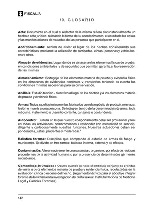 142
10. G L O S A R I O
Acta: Documento en el cual el redactor de la misma refiere circunstancialmente un
hecho o acto jurídico, relatando la forma de su acontecimiento, el estado de las cosas
y las manifestaciones de voluntad de las personas que participaron en él.
Acordonamiento: Acción de aislar el lugar de los hechos considerando sus
características mediante la utilización de barricadas, cintas, personas y vehículos,
entre otros.
Almacén de evidencias: Lugar donde se almacenan los elementos físicos de prueba,
en condiciones ambientales y de seguridad que permitan garantizar la preservación
de las mismas.
Almacenamiento: Bodegaje de los elementos materia de prueba y evidencia física
en los almacenes de evidencias generales y transitorios teniendo en cuenta las
condiciones mínimas necesarias para su conservación.
Análisis: Estudio técnico - científico al lugar de los hechos y a los elementos materia
de prueba y evidencia física.
Armas: Todos aquellos instrumentos fabricados con el propósito de producir amenaza,
lesión o muerte a una persona. Se incluyen dentro de la denominación de arma, toda
máquina, instrumento o utensilio cortante, punzante o contundente.
Autocontrol: Cultura en la que nuestro comportamiento debe ser profesional y leal
en todas las actividades, comprometidos a responder con mentalidad de servicio,
diligente y cuidadosamente nuestras funciones. Nuestras actuaciones deben ser
ponderadas, justas, prudentes y moderadas.1
Balística forense: Disciplina que comprende el estudio de armas de fuego y
municiones. Se divide en tres ramas: balística interna, externa y de efectos.
Contaminación: Alterar nocivamente una sustancia u organismo por efecto de residuos
procedentes de la actividad humana o por la presencia de determinados gérmenes
microbianos.
Contaminación Cruzada : Ocurre cuando se hace el embalaje conjunto de prendas
de vestir u otros elementos materia de prueba y evidencia física, recolectados en la
evaluación clínica o escena del hecho. (reglamento técnico para el abordaje integral
forense de la víctima en la investigación del delito sexual. Instituto Nacional de Medicina
Legal y Ciencias Forenses).
 