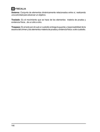 146
Sistema: Conjunto de elementos dinámicamente relacionados entre sí, realizando
una actividad para alcanzar un objetivo.
Traslado: Es el movimiento que se hace de los elementos materia de prueba y
evidencia física , de un sitio a otro.
Traspaso: Es el acto por el cual un custodio entrega la guarda y responsabilidad de la
escena del crimen y los elementos materia de prueba y evidencia física a otro custodio.
 