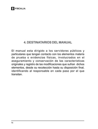 14
4. DESTINATARIOS DEL MANUAL
El manual esta dirigido a los servidores públicos y
particulares que tengan contacto con los elementos materia
de prueba o evidencias físicas, involucrados en el
aseguramiento y conservación de las características
originales y registro de las modificaciones que sufran dichos
elementos, desde su recolección hasta su disposición final,
identificando al responsable en cada paso por el que
transitan.
 