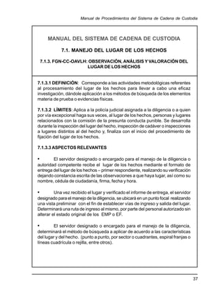 37
Manual de Procedimientos del Sistema de Cadena de Custodia
MANUAL DEL SISTEMA DE CADENA DE CUSTODIA
7.1. MANEJO DEL LUGAR DE LOS HECHOS
7.1.3. FGN-CC-OAVLH: OBSERVACIÓN, ANÁLISIS Y VALORACIÓN DEL
LUGAR DE LOS HECHOS
7.1.3.1 DEFINICIÓN: Corresponde a las actividades metodológicas referentes
al procesamiento del lugar de los hechos para llevar a cabo una eficaz
investigación, dándole aplicación a los métodos de búsqueda de los elementos
materia de prueba o evidencias físicas.
7.1.3.2 LÍMITES: Aplica a la policía judicial asignada a la diligencia o a quien
por vía excepcional haga sus veces, al lugar de los hechos, personas y lugares
relacionados con la comisión de la presunta conducta punible. Se desarrolla
durante la inspección del lugar del hecho, inspección de cadáver o inspecciones
a lugares distintos al del hecho y, finaliza con el inicio del procedimiento de
fijación del lugar de los hechos.
7.1.3.3 ASPECTOS RELEVANTES
• El servidor designado o encargado para el manejo de la diligencia o
autoridad competente recibe el lugar de los hechos mediante el formato de
entrega del lugar de los hechos – primer respondiente, realizando su verificación
dejando constancia escrita de las observaciones a que haya lugar, así como su
nombre, cédula de ciudadanía, firma, fecha y hora.
• Una vez recibido el lugar y verificado el informe de entrega, el servidor
designado para el manejo de la diligencia, se ubicará en un punto focal realizando
una vista preliminar con el fin de establecer vías de ingreso y salida del lugar.
Determinará una ruta de ingreso al mismo, por parte del personal autorizado sin
alterar el estado original de los EMP o EF.
• El servidor designado o encargado para el manejo de la diligencia,
determinará el método de búsqueda a aplicar de acuerdo a las características
del lugar y del hecho. (punto a punto, por sector o cuadrantes, espiral franjas o
líneas cuadrícula o rejilla, entre otros).
 