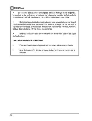 38
• El servidor designado o encargado para el manejo de la diligencia,
procederá a dar aplicación al método de búsqueda elegido, señalizando la
ubicación de los EMP o evidencia, dándoles numeración consecutiva.
• De todas las actividades realizadas en este procedimiento, se dejará
constancia dentro del acta de inspección técnica al lugar de los hechos, a
lugares relacionados o inspección de cadáver; registrando además, nombre,
cédula de ciudadanía y firma de los funcionarios.
• Una vez finalizado este procedimiento, se inicia el de fijación del lugar
de los hechos.
DOCUMENTOS QUE INTERVIENEN
• Formato de entrega del lugar de los hechos – primer respondiente
• Acta de inspección técnica al lugar de los hechos o de inspección a
cadáver.
 