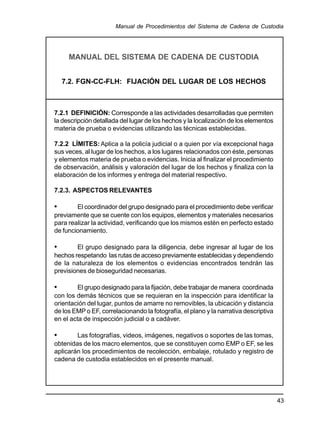 43
Manual de Procedimientos del Sistema de Cadena de Custodia
MANUAL DEL SISTEMA DE CADENA DE CUSTODIA
7.2. FGN-CC-FLH: FIJACIÓN DEL LUGAR DE LOS HECHOS
7.2.1 DEFINICIÓN: Corresponde a las actividades desarrolladas que permiten
la descripción detallada del lugar de los hechos y la localización de los elementos
materia de prueba o evidencias utilizando las técnicas establecidas.
7.2.2 LÍMITES: Aplica a la policía judicial o a quien por vía excepcional haga
sus veces, al lugar de los hechos, a los lugares relacionados con éste, personas
y elementos materia de prueba o evidencias. Inicia al finalizar el procedimiento
de observación, análisis y valoración del lugar de los hechos y finaliza con la
elaboración de los informes y entrega del material respectivo.
7.2.3. ASPECTOS RELEVANTES
• El coordinador del grupo designado para el procedimiento debe verificar
previamente que se cuente con los equipos, elementos y materiales necesarios
para realizar la actividad, verificando que los mismos estén en perfecto estado
de funcionamiento.
• El grupo designado para la diligencia, debe ingresar al lugar de los
hechos respetando las rutas de acceso previamente establecidas y dependiendo
de la naturaleza de los elementos o evidencias encontrados tendrán las
previsiones de bioseguridad necesarias.
• El grupo designado para la fijación, debe trabajar de manera coordinada
con los demás técnicos que se requieran en la inspección para identificar la
orientación del lugar, puntos de amarre no removibles, la ubicación y distancia
de los EMP o EF, correlacionando la fotografía, el plano y la narrativa descriptiva
en el acta de inspección judicial o a cadáver.
• Las fotografías, videos, imágenes, negativos o soportes de las tomas,
obtenidas de los macro elementos, que se constituyen como EMP o EF, se les
aplicarán los procedimientos de recolección, embalaje, rotulado y registro de
cadena de custodia establecidos en el presente manual.
 