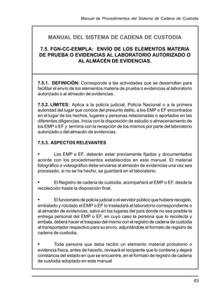 63
Manual de Procedimientos del Sistema de Cadena de Custodia
MANUAL DEL SISTEMA DE CADENA DE CUSTODIA
7.5. FGN-CC-EEMPLA: ENVÍO DE LOS ELEMENTOS MATERIA
DE PRUEBA O EVIDENCIAS AL LABORATORIO AUTORIZADO O
AL ALMACÉN DE EVIDENCIAS.
7.5.1. DEFINICIÓN: Corresponde a las actividades que se desarrollan para
facilitar el envío de los elementos materia de prueba o evidencias al laboratorio
autorizado o al almacén de evidencias.
7.5.2. LÍMITES: Aplica a la policía judicial, Policía Nacional o a la primera
autoridad del lugar que conoce del presunto delito, a los EMP o EF encontrados
en el lugar de los hechos, lugares y personas relacionadas o aportados en las
diferentes diligencias. Inicia con la disposición de estudio o almacenamiento de
los EMP o EF y termina con la recepción de los mismos por parte del laboratorio
autorizado o del almacén de evidencias.
7.5.3. ASPECTOS RELEVANTES
• Los EMP o EF, deberán estar previamente fijados y documentados
acorde con los procedimientos establecidos en este manual. El material
fotográfico o videográfico debe enviarse al almacén de evidencias una vez sea
procesado, si no se ha hecho, se guardará en el laboratorio.
• El Registro de cadena de custodia, acompañará al EMP o EF, desde la
recolección hasta la disposición final.
• El funcionario de policía judicial o el servidor público que hubiere recogido,
embalado y rotulado el EMP o EF lo trasladará al laboratorio correspondiente o
al almacén de evidencias; salvo en los lugares del país donde no sea posible la
entrega personal del EMP o EF, en cuyo caso la persona que lo recolecta y
embala, deberá hacer el traspaso del mismo con el registro de cadena de custodia
al transportador respectivo para su envío, adjuntándole el formato de registro de
cadena de custodia.
• Toda persona que deba recibir un elemento material probatorio o
evidencia física, antes de hacerlo, revisará el recipiente que lo contiene y dejará
constancia del estado en que se encuentre, en el formato de registro de cadena
de custodia adoptado en este manual
 