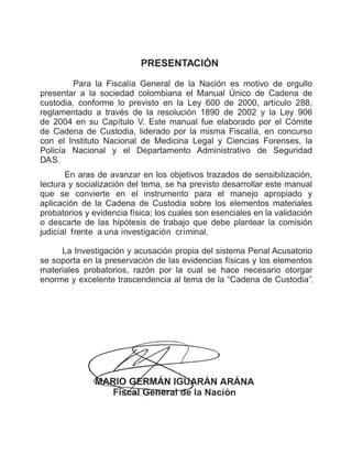 PRESENTACI N
Para la Fiscalía General de la Nación es motivo de orgullo
presentar a la sociedad colombiana el Manual Único de Cadena de
custodia, conforme lo previsto en la Ley 600 de 2000, artículo 288,
reglamentado a través de la resolución 1890 de 2002 y la Ley 906
de 2004 en su Capítulo V. Este manual fue elaborado por el Cómite
de Cadena de Custodia, liderado por la misma Fiscalía, en concurso
con el Instituto Nacional de Medicina Legal y Ciencias Forenses, la
Policía Nacional y el Departamento Administrativo de Seguridad
DAS.
En aras de avanzar en los objetivos trazados de sensibilización,
lectura y socialización del tema, se ha previsto desarrollar este manual
que se convierte en el instrumento para el manejo apropiado y
aplicación de la Cadena de Custodia sobre los elementos materiales
probatorios y evidencia física; los cuales son esenciales en la validación
o descarte de las hipótesis de trabajo que debe plantear la comisión
judicial frente a una investigación criminal.
La Investigación y acusación propia del sistema Penal Acusatorio
se soporta en la preservación de las evidencias físicas y los elementos
materiales probatorios, razón por la cual se hace necesario otorgar
enorme y excelente trascendencia al tema de la “Cadena de Custodia’’.
Ó
 
