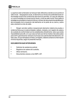 82
La apertura del contenedor se hará por lado diferente a donde se encuentre el
sello inicial. Despejada la duda, el elemento se introducirá preferiblemente en
el embalaje inicial si las condiciones del mismo lo permiten, en caso de utilizarse
un nuevo embalaje se conservará el rótulo y cinta de sello inicial. Para sellar el
embalaje se procederá a imprimir la firma y número de documento de identificación
del encargado de la recepción del elemento en la parte de su cierre y sobre
esta colocará la cinta de sello.
• Ningún servidor público recepcionará elemento materia de prueba o
evidencia física que no este embalado, sellado, rotulado y con registro de cadena
de custodia de conformidad con los establecidos oficialmente, salvo que exista
imposibilidad para ello, en cuyo caso se hará uso de los medios más adecuados
para tal fin garantizando siempre el principio de autenticidad del elemento. En
todo caso, el que reemplace el rótulo y el registro, deberá contener la información
mínima requerida, según el presente manual.
DOCUMENTOS QUE INTERVIENEN
• Solicitud de asistencia judicial.
• Registros de cadena de custodia.
• Oficio remisorio.
• Documentos anexos a los EMP o EF.
 