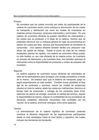 Marco conceptual de la cadena de suministro: Un nuevo enfoque logístico
78
Primero
Se considera que los costos incurrido por todos los participantes de la
cadena de suministro tienen como enfoque la disminución de los costos
de transporte y distribución así como los niveles de inventarios en
materias primas (insumos), productos intermedios y terminados. En una
cadena de suministro eficiente se pueden identificar los intercambios y
los costos que se producen a lo largo de la cadena, mismos que se
pretenden disminuir con un enfoque general en lugar de concentrarse en
reducir los costos por fase, ahorros que frecuentemente se transfieren al
consumidor. Una cadena eficiente también facilita una utilización más
eficaz del capital de trabajo. Desde el punto de vista de los medios
empleados (bienes de capital), una cadena de suministro eficaz puede,
no sólo facilitar un uso más eficiente de la materia prima, de inventario
en proceso de fabricación y de inventario final, sino también optimizar el
intercambio entre la disponibilidad de productos y costos de posesión del
inventario.
Segundo
La cadena logística de suministro busca eficientar las actividades de
valor de los participantes para conseguir una ventaja competitiva a través
de la misma. Se destaca aquí que el sistema de transporte juega un
papel preponderante en este sentido. También busca posibilitar el flujo
ágil de los productos y servicios, reducir los niveles de existencias
(stocks) en toda la cadena, abatir los costos por ineficiencias, disminuir el
tiempo total de producción y entrega de los productos (lead time),
optimizar los plazos de entrega, aumentar la calidad del servicio, regular
la disponibilidad de bienes, mejorar la confiabilidad de los pronósticos de
demanda, establecer relaciones mercantiles más confiables con los
“socios” de la cadena, promover sinergias, entre otros aspectos.
Tercero
La administración de la cadena logística de suministro pretende
combinar la eficiente integración de las organizaciones participantes
desde el nivel estratégico hasta el nivel táctico y operativo, las cuales
incluyen las decisiones de transporte.
 