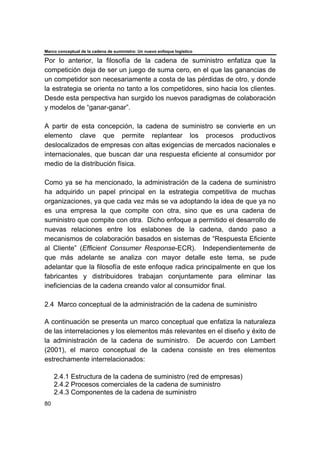 Marco conceptual de la cadena de suministro: Un nuevo enfoque logístico
80
Por lo anterior, la filosofía de la cadena de suministro enfatiza que la
competición deja de ser un juego de suma cero, en el que las ganancias de
un competidor son necesariamente a costa de las pérdidas de otro, y donde
la estrategia se orienta no tanto a los competidores, sino hacia los clientes.
Desde esta perspectiva han surgido los nuevos paradigmas de colaboración
y modelos de “ganar-ganar”.
A partir de esta concepción, la cadena de suministro se convierte en un
elemento clave que permite replantear los procesos productivos
deslocalizados de empresas con altas exigencias de mercados nacionales e
internacionales, que buscan dar una respuesta eficiente al consumidor por
medio de la distribución física.
Como ya se ha mencionado, la administración de la cadena de suministro
ha adquirido un papel principal en la estrategia competitiva de muchas
organizaciones, ya que cada vez más se va adoptando la idea de que ya no
es una empresa la que compite con otra, sino que es una cadena de
suministro que compite con otra. Dicho enfoque a permitido el desarrollo de
nuevas relaciones entre los eslabones de la cadena, dando paso a
mecanismos de colaboración basados en sistemas de “Respuesta Eficiente
al Cliente” (Efficient Consumer Response-ECR). Independientemente de
que más adelante se analiza con mayor detalle este tema, se pude
adelantar que la filosofía de este enfoque radica principalmente en que los
fabricantes y distribuidores trabajan conjuntamente para eliminar las
ineficiencias de la cadena creando valor al consumidor final.
2.4 Marco conceptual de la administración de la cadena de suministro
A continuación se presenta un marco conceptual que enfatiza la naturaleza
de las interrelaciones y los elementos más relevantes en el diseño y éxito de
la administración de la cadena de suministro. De acuerdo con Lambert
(2001), el marco conceptual de la cadena consiste en tres elementos
estrechamente interrelacionados:
2.4.1 Estructura de la cadena de suministro (red de empresas)
2.4.2 Procesos comerciales de la cadena de suministro
2.4.3 Componentes de la cadena de suministro
 