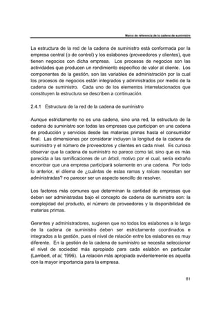 Marco de referencia de la cadena de suministro
81
La estructura de la red de la cadena de suministro está conformada por la
empresa central (o de control) y los eslabones (proveedores y clientes), que
tienen negocios con dicha empresa. Los procesos de negocios son las
actividades que producen un rendimiento específico de valor al cliente. Los
componentes de la gestión, son las variables de administración por la cual
los procesos de negocios están integrados y administrados por medio de la
cadena de suministro. Cada uno de los elementos interrelacionados que
constituyen la estructura se describen a continuación.
2.4.1 Estructura de la red de la cadena de suministro
Aunque estrictamente no es una cadena, sino una red, la estructura de la
cadena de suministro son todas las empresas que participan en una cadena
de producción y servicios desde las materias primas hasta el consumidor
final. Las dimensiones por considerar incluyen la longitud de la cadena de
suministro y el número de proveedores y clientes en cada nivel. Es curioso
observar que la cadena de suministro no parece como tal, sino que es más
parecida a las ramificaciones de un árbol, motivo por el cual, sería extraño
encontrar que una empresa participará solamente en una cadena. Por todo
lo anterior, el dilema de ¿cuántas de estas ramas y raíces necesitan ser
administradas? no parecer ser un aspecto sencillo de resolver.
Los factores más comunes que determinan la cantidad de empresas que
deben ser administradas bajo el concepto de cadena de suministro son: la
complejidad del producto, el número de proveedores y la disponibilidad de
materias primas.
Gerentes y administradores, sugieren que no todos los eslabones a lo largo
de la cadena de suministro deben ser estrictamente coordinados e
integrados a la gestión, pues el nivel de relación entre los eslabones es muy
diferente. En la gestión de la cadena de suministro se necesita seleccionar
el nivel de sociedad más apropiado para cada eslabón en particular
(Lambert, et al, 1996). La relación más apropiada evidentemente es aquella
con la mayor importancia para la empresa.
 