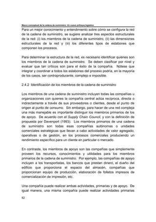 Marco conceptual de la cadena de suministro: Un nuevo enfoque logístico
82
Para un mejor conocimiento y entendimiento sobre cómo se configura la red
de la cadena de suministro, se sugiere analizar tres aspectos estructurales
de la red: (i) los miembros de la cadena de suministro, (ii) las dimensiones
estructurales de la red y (iii) los diferentes tipos de eslabones que
componen los procesos.
Para determinar la estructura de la red, es necesario identificar quiénes son
los miembros de la cadena de suministro. Se deben clasificar por nivel y
evaluar que tan críticos son para el éxito de la compañía. Nótese que
integrar y coordinar a todos los eslabones del proceso podría, en la mayoría
de los casos, ser contraproducente, complejo e imposible.
2.4.2 Identificación de los miembros de la cadena de suministro
Los miembros de una cadena de suministro incluyen todas las compañías u
organizaciones con quienes la compañía central actúa recíproca, directa o
indirectamente a través de sus proveedores o clientes, desde el punto de
origen al punto de consumo. Sin embargo, para hacer de una red compleja
una más manejable es importante distinguir los miembros primarios de los
de apoyo. De acuerdo con el Supply Chain Council, y con la definición de
propuesta por Davenport (1993). Los miembros primarios de una cadena
de suministro son todas esas compañías autónomas o unidades
comerciales estratégicas que llevan a cabo actividades de valor agregado,
operativas o de gestión, en los procesos comerciales produciendo un
rendimiento específico para un cliente en particular o mercado.
En contraste, los miembros de apoyo son las compañías que simplemente
proveen los recursos, conocimientos y utilidades para los miembros
primarios de la cadena de suministro. Por ejemplo, las compañías de apoyo
incluyen a los transportistas, los bancos que prestan dinero, el dueño del
edificio que proporciona el espacio del almacén, compañías que
proporcionan equipo de producción, elaboración de folletos impresos de
comercialización de impresión, etc.
Una compañía puede realizar ambas actividades, primarias y de apoyo. De
igual manera, una misma compañía puede realizar actividades primarias
 