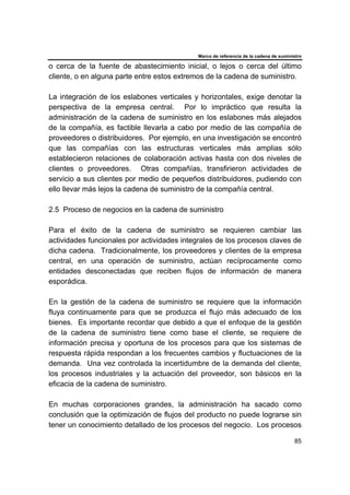 Marco de referencia de la cadena de suministro
85
o cerca de la fuente de abastecimiento inicial, o lejos o cerca del último
cliente, o en alguna parte entre estos extremos de la cadena de suministro.
La integración de los eslabones verticales y horizontales, exige denotar la
perspectiva de la empresa central. Por lo impráctico que resulta la
administración de la cadena de suministro en los eslabones más alejados
de la compañía, es factible llevarla a cabo por medio de las compañía de
proveedores o distribuidores. Por ejemplo, en una investigación se encontró
que las compañías con las estructuras verticales más amplias sólo
establecieron relaciones de colaboración activas hasta con dos niveles de
clientes o proveedores. Otras compañías, transfirieron actividades de
servicio a sus clientes por medio de pequeños distribuidores, pudiendo con
ello llevar más lejos la cadena de suministro de la compañía central.
2.5 Proceso de negocios en la cadena de suministro
Para el éxito de la cadena de suministro se requieren cambiar las
actividades funcionales por actividades integrales de los procesos claves de
dicha cadena. Tradicionalmente, los proveedores y clientes de la empresa
central, en una operación de suministro, actúan recíprocamente como
entidades desconectadas que reciben flujos de información de manera
esporádica.
En la gestión de la cadena de suministro se requiere que la información
fluya continuamente para que se produzca el flujo más adecuado de los
bienes. Es importante recordar que debido a que el enfoque de la gestión
de la cadena de suministro tiene como base el cliente, se requiere de
información precisa y oportuna de los procesos para que los sistemas de
respuesta rápida respondan a los frecuentes cambios y fluctuaciones de la
demanda. Una vez controlada la incertidumbre de la demanda del cliente,
los procesos industriales y la actuación del proveedor, son básicos en la
eficacia de la cadena de suministro.
En muchas corporaciones grandes, la administración ha sacado como
conclusión que la optimización de flujos del producto no puede lograrse sin
tener un conocimiento detallado de los procesos del negocio. Los procesos
 