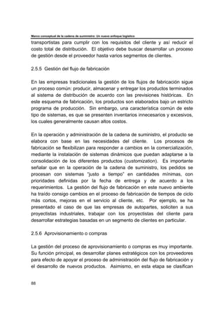 Marco conceptual de la cadena de suministro: Un nuevo enfoque logístico
88
transportistas para cumplir con los requisitos del cliente y así reducir el
costo total de distribución. El objetivo debe buscar desarrollar un proceso
de gestión desde el proveedor hasta varios segmentos de clientes.
2.5.5 Gestión del flujo de fabricación
En las empresas tradicionales la gestión de los flujos de fabricación sigue
un proceso común: producir, almacenar y entregar los productos terminados
al sistema de distribución de acuerdo con las previsiones históricas. En
este esquema de fabricación, los productos son elaborados bajo un estricto
programa de producción. Sin embargo, una característica común de este
tipo de sistemas, es que se presenten inventarios innecesarios y excesivos,
los cuales generalmente causan altos costos.
En la operación y administración de la cadena de suministro, el producto se
elabora con base en las necesidades del cliente. Los procesos de
fabricación se flexibilizan para responder a cambios en la comercialización,
mediante la instalación de sistemas dinámicos que puedan adaptarse a la
consolidación de los diferentes productos (customization). Es importante
señalar que en la operación de la cadena de suministro, los pedidos se
procesan con sistemas “justo a tiempo” en cantidades mínimas, con
prioridades definidas por la fecha de entrega y de acuerdo a los
requerimientos. La gestión del flujo de fabricación en este nuevo ambiente
ha traído consigo cambios en el proceso de fabricación de tiempos de ciclo
más cortos, mejoras en el servicio al cliente, etc. Por ejemplo, se ha
presentado el caso de que las empresas de autopartes, soliciten a sus
proyectistas industriales, trabajar con los proyectistas del cliente para
desarrollar estrategias basadas en un segmento de clientes en particular.
2.5.6 Aprovisionamiento o compras
La gestión del proceso de aprovisionamiento o compras es muy importante.
Su función principal, es desarrollar planes estratégicos con los proveedores
para efecto de apoyar el proceso de administración del flujo de fabricación y
el desarrollo de nuevos productos. Asimismo, en esta etapa se clasifican
 