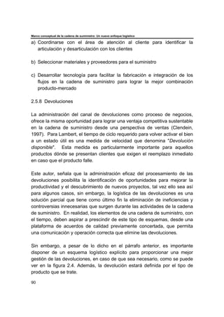 Marco conceptual de la cadena de suministro: Un nuevo enfoque logístico
90
a) Coordinarse con el área de atención al cliente para identificar la
articulación y desarticulación con los clientes
b) Seleccionar materiales y proveedores para el suministro
c) Desarrollar tecnología para facilitar la fabricación e integración de los
flujos en la cadena de suministro para lograr la mejor combinación
producto-mercado
2.5.8 Devoluciones
La administración del canal de devoluciones como proceso de negocios,
ofrece la misma oportunidad para lograr una ventaja competitiva sustentable
en la cadena de suministro desde una perspectiva de ventas (Clendein,
1997). Para Lambert, el tiempo de ciclo requerido para volver activar el bien
a un estado útil es una medida de velocidad que denomina "Devolución
disponible". Esta medida es particularmente importante para aquellos
productos dónde se presentan clientes que exigen el reemplazo inmediato
en caso que el producto falle.
Este autor, señala que la administración eficaz del procesamiento de las
devoluciones posibilita la identificación de oportunidades para mejorar la
productividad y el descubrimiento de nuevos proyectos, tal vez ello sea así
para algunos casos, sin embargo, la logística de las devoluciones es una
solución parcial que tiene como último fin la eliminación de ineficiencias y
controversias innecesarias que surgen durante las actividades de la cadena
de suministro. En realidad, los elementos de una cadena de suministro, con
el tiempo, deben aspirar a prescindir de este tipo de esquemas, desde una
plataforma de acuerdos de calidad previamente concertada, que permita
una comunicación y operación correcta que elimine las devoluciones.
Sin embargo, a pesar de lo dicho en el párrafo anterior, es importante
disponer de un esquema logístico explícito para proporcionar una mejor
gestión de las devoluciones, en caso de que sea necesario, como se puede
ver en la figura 2.4. Además, la devolución estará definida por el tipo de
producto que se trate.
 