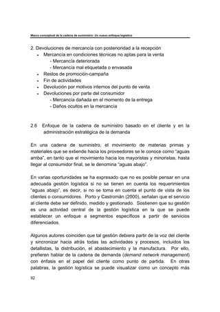 Marco conceptual de la cadena de suministro: Un nuevo enfoque logístico
92
2. Devoluciones de mercancía con posterioridad a la recepción
• Mercancía en condiciones técnicas no aptas para la venta
- Mercancía deteriorada
- Mercancía mal etiquetada o envasada
• Restos de promoción-campaña
• Fin de actividades
• Devolución por motivos internos del punto de venta
• Devoluciones por parte del consumidor
- Mercancía dañada en el momento de la entrega
- Daños ocultos en la mercancía
2.6 Enfoque de la cadena de suministro basado en el cliente y en la
administración estratégica de la demanda
En una cadena de suministro, el movimiento de materias primas y
materiales que se extiende hacia los proveedores se le conoce como “aguas
arriba”, en tanto que el movimiento hacia los mayoristas y minoristas, hasta
llegar al consumidor final, se le denomina “aguas abajo”.
En varias oportunidades se ha expresado que no es posible pensar en una
adecuada gestión logística si no se tienen en cuenta los requerimientos
“aguas abajo”, es decir, si no se toma en cuenta el punto de vista de los
clientes o consumidores. Porto y Castromán (2000), señalan que el servicio
al cliente debe ser definido, medido y gestionado. Sostienen que su gestión
es una actividad central de la gestión logística en la que se puede
establecer un enfoque a segmentos específicos a partir de servicios
diferenciados.
Algunos autores coinciden que tal gestión debiera partir de la voz del cliente
y sincronizar hacia atrás todas las actividades y procesos, incluidos los
detallistas, la distribución, el abastecimiento y la manufactura. Por ello,
prefieren hablar de la cadena de demanda (demand network management)
con énfasis en el papel del cliente como punto de partida. En otras
palabras, la gestión logística se puede visualizar como un concepto más
 
