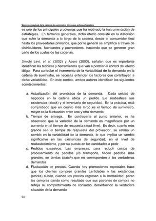 Marco conceptual de la cadena de suministro: Un nuevo enfoque logístico
94
es uno de los principales problemas que ha motivado la instrumentación de
estrategias. En términos generales, dicho efecto consiste en la distorsión
que sufre la demanda a lo largo de la cadena, desde el consumidor final
hasta los proveedores primarios, que por lo general se amplifica a través de
distribuidores, fabricantes y proveedores, haciendo que se generen gran
parte de los costos de las cadenas.
Smichi Levi, et al. (2002) y Acero (2000), señalan que es importante
identificar las técnicas y herramientas que van a permitir el control del efecto
látigo. Para controlar el incremento de la variabilidad de la demanda en la
cadena de suministro, se necesita entender los factores que contribuyen a
dicha variabilidad. En este sentido, ambos autores identifican los siguientes
acontecimientos:
a. Actualización del pronóstico de la demanda. Cada unidad de
negocios en la cadena ubica un pedido que reabastece sus
existencias (stock) y el inventario de seguridad. En la práctica, está
comprobado que en cuanto más largo es el tiempo de suministro,
mayor es la fluctuación entre una y otra demanda
b. Tiempo de entrega. En contraparte al punto anterior, se ha
observado que la variedad de la demanda es magnificada por un
aumento en el tiempo de respuesta (lead time). Es decir, cuanto más
grande sea el tiempo de respuesta del proveedor, se estima un
cambio en la variabilidad de la demanda, lo que implica un cambio
significativo en las existencias de seguridad, en el nivel de
reabastecimiento, y por su puesto en las cantidades a pedir
c. Pedidos excesivos. Las empresas, para reducir costos de
procesamiento de pedidos y/o transporte, hacen pedidos más
grandes, en tandas (batch) que no corresponden a las verdaderas
demandas
d. Fluctuación de precios. Cuando hay promociones especiales hace
que los clientes compren grandes cantidades y las existencias
(stocks) suben, cuando los precios regresan a la normalidad, paran
las compras dando como resultado que sus patrones de compra no
refleja su comportamiento de consumo, desvirtuando la verdadera
situación de la demanda
 