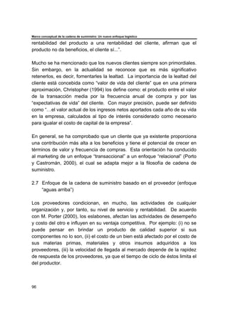 Marco conceptual de la cadena de suministro: Un nuevo enfoque logístico
96
rentabilidad del producto a una rentabilidad del cliente, afirman que el
producto no da beneficios, el cliente sí...”.
Mucho se ha mencionado que los nuevos clientes siempre son primordiales.
Sin embargo, en la actualidad se reconoce que es más significativo
retenerlos, es decir, fomentarles la lealtad. La importancia de la lealtad del
cliente está concebida como “valor de vida del cliente” que en una primera
aproximación, Christopher (1994) los define como: el producto entre el valor
de la transacción media por la frecuencia anual de compra y por las
“expectativas de vida” del cliente. Con mayor precisión, puede ser definido
como “…el valor actual de los ingresos netos aportados cada año de su vida
en la empresa, calculados al tipo de interés considerado como necesario
para igualar el costo de capital de la empresa”.
En general, se ha comprobado que un cliente que ya existente proporciona
una contribución más alta a los beneficios y tiene el potencial de crecer en
términos de valor y frecuencia de compras. Esta orientación ha conducido
al marketing de un enfoque “transaccional” a un enfoque “relacional” (Porto
y Castromán, 2000), el cual se adapta mejor a la filosofía de cadena de
suministro.
2.7 Enfoque de la cadena de suministro basado en el proveedor (enfoque
“aguas arriba”)
Los proveedores condicionan, en mucho, las actividades de cualquier
organización y, por tanto, su nivel de servicio y rentabilidad. De acuerdo
con M. Porter (2000), los eslabones, afectan las actividades de desempeño
y costo del otro e influyen en su ventaja competitiva. Por ejemplo: (i) no se
puede pensar en brindar un producto de calidad superior si sus
componentes no lo son, (ii) el costo de un bien está afectado por el costo de
sus materias primas, materiales y otros insumos adquiridos a los
proveedores, (iii) la velocidad de llegada al mercado depende de la rapidez
de respuesta de los proveedores, ya que el tiempo de ciclo de éstos limita el
del productor.
 