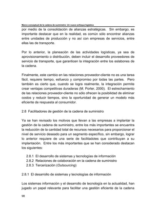 Marco conceptual de la cadena de suministro: Un nuevo enfoque logístico
98
por medio de la consolidación de alianzas estratégicas. Sin embargo, es
importante destacar que en la realidad, es común sólo encontrar alianzas
entre unidades de producción y no así con empresas de servicios, entre
ellas las de transporte.
Por lo anterior, la planeación de las actividades logísticas, ya sea de
aprovisionamiento o distribución, deben incluir el desarrollo proveedores de
servicio de transporte, que garanticen la integración entre los eslabones de
la cadena.
Finalmente, este cambio en las relaciones proveedor-cliente no es una tarea
fácil, requiere tiempo, esfuerzo y compromiso por todas las partes. Pero
también es cierto que, cuando se logra realmente, la integración permite
crear ventajas competitivas duraderas (M. Porter, 2000). El estrechamiento
de las relaciones proveedor-cliente no sólo ofrecen la posibilidad de eliminar
costos y reducir tiempos, sino la oportunidad de generar un modelo más
eficiente de respuesta al consumidor.
2.8 Facilitadores de gestión de la cadena de suministro
Ya se han revisado los motivos que llevan a las empresas a implantar la
gestión de la cadena de suministro, entre los más importantes se encuentra
la reducción de la cantidad total de recursos necesarios para proporcionar el
nivel de servicio deseado para un segmento específico, sin embargo, lograr
lo anterior requiere de una serie de facilitadotes que contribuyan a su
implantación. Entre los más importantes que se han considerado destacan
los siguientes:
2.8.1 El desarrollo de sistemas y tecnologías de información
2.8.2 Relaciones de colaboración en la cadena de suministro
2.8.3 Tercerización (Outsourcing)
2.8.1 El desarrollo de sistemas y tecnologías de información
Los sistemas información y el desarrollo de tecnología en la actualidad, han
jugado un papel relevante para facilitar una gestión eficiente de la cadena
 