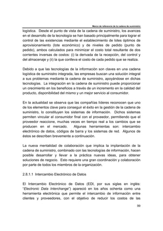 Marco de referencia de la cadena de suministro
99
logística. Desde el punto de vista de la cadena de suministro, los avances
en el desarrollo de la tecnología se han basado principalmente para lograr el
control de las existencias mediante el establecimiento de lotes óptimos de
aprovisionamiento (lote económico) y de niveles de pedido (punto de
pedido), ambos calculados para minimizar el costo total resultante de dos
corrientes inversas de costos: (i) la derivada de la recepción, del control y
del almacenaje y (ii) la que conlleva el costo de cada pedido que se realiza.
Debido a que las tecnologías de la información son claves en una cadena
logística de suministro integrada, las empresas buscan una solución integral
a sus problemas mediante la cadena de suministro, apoyándose en dichas
tecnologías. La integración en la cadena de suministro puede proporcionar
un crecimiento en los beneficios a través de un incremento en la calidad del
producto, disponibilidad del mismo y un mejor servicio al consumidor.
En la actualidad se observa que las compañías líderes reconocen que uno
de los elementos clave para conseguir el éxito en la gestión de la cadena de
suministro, lo constituyen los sistemas de información. Dichos sistemas
permiten vincular el consumidor final con el proveedor, permitiendo que el
proveedor reaccione, muchas veces en tiempo real a los cambios que se
producen en el mercado. Algunas herramientas son: intercambio
electrónico de datos, códigos de barra y los sistemas de red. Algunos de
éstos se describen brevemente a continuación.
La nueva mentalidad de colaboración que implica la implantación de la
cadena de suministro, combinado con las tecnologías de información, hacen
posible desarrollar y llevar a la práctica nuevas ideas, para obtener
soluciones de negocio. Esto requiere una gran coordinación y colaboración
por parte de todos los miembros de la organización.
2.8.1.1 Intercambio Electrónico de Datos
El Intercambio Electrónico de Datos (EDI, por sus siglas en inglés:
“Electronic Data Interchange”) apareció en los años ochenta como una
herramienta electrónica que permite el intercambio de información entre
clientes y proveedores, con el objetivo de reducir los costos de las
 
