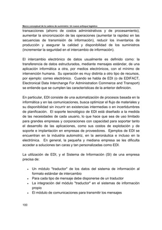 Marco conceptual de la cadena de suministro: Un nuevo enfoque logístico
100
transacciones (ahorro de costos administrativos y de procesamiento),
aumentar la sincronización de las operaciones (aumentar la rapidez en las
secuencias de transmisión de información), reducir los inventarios de
producción y asegurar la calidad y disponibilidad de los suministros
(incrementar la seguridad en el intercambio de información).
El intercambio electrónico de datos usualmente es definido como: la
transferencia de datos estructurados, mediante mensajes estándar, de una
aplicación informática a otra, por medios electrónicos, con el mínimo de
intervención humana. Su operación es muy distinta a otro tipo de recursos,
por ejemplo: correo electrónico. Cuando se habla de EDI (o de EDIFACT,
Electronical Data Interchange For Administration Commerce and Transport)
se entiende que se cumplen las características de la anterior definición.
En particular, EDI consiste de una automatización de procesos basada en la
informática y en las comunicaciones, busca optimizar el flujo de materiales y
su disponibilidad sin incurrir en existencias intermedias o en incertidumbres
de planificación. El soporte tecnológico de EDI está diseñado a la medida
de las necesidades de cada usuario, lo que hace que sea de uso limitado
para grandes empresas y corporaciones con capacidad para soportar tanto
el desarrollo de las aplicaciones, como sus costos de explotación y de
soporte e implantación en empresas de proveedores. Ejemplos de EDI se
encuentran en la industria automotriz, en la aeronáutica e incluso en la
electrónica. En general, la pequeña y mediana empresa se les dificulta
acceder a soluciones tan caras y tan personalizadas como EDI.
La utilización de EDI, y el Sistema de Información (SI) de una empresa
precisa de:
• Un módulo "traductor" de los datos del sistema de información al
formato estándar de intercambio
• Para cada tipo de mensaje debe disponerse de un traductor
• La integración del módulo "traductor" en el sistemas de información
propio
• El módulo de comunicaciones para transmitir los mensajes
 
