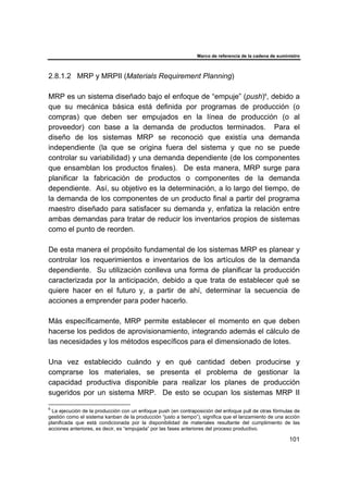 Marco de referencia de la cadena de suministro
101
2.8.1.2 MRP y MRPII (Materials Requirement Planning)
MRP es un sistema diseñado bajo el enfoque de “empuje” (push)6
, debido a
que su mecánica básica está definida por programas de producción (o
compras) que deben ser empujados en la línea de producción (o al
proveedor) con base a la demanda de productos terminados. Para el
diseño de los sistemas MRP se reconoció que existía una demanda
independiente (la que se origina fuera del sistema y que no se puede
controlar su variabilidad) y una demanda dependiente (de los componentes
que ensamblan los productos finales). De esta manera, MRP surge para
planificar la fabricación de productos o componentes de la demanda
dependiente. Así, su objetivo es la determinación, a lo largo del tiempo, de
la demanda de los componentes de un producto final a partir del programa
maestro diseñado para satisfacer su demanda y, enfatiza la relación entre
ambas demandas para tratar de reducir los inventarios propios de sistemas
como el punto de reorden.
De esta manera el propósito fundamental de los sistemas MRP es planear y
controlar los requerimientos e inventarios de los artículos de la demanda
dependiente. Su utilización conlleva una forma de planificar la producción
caracterizada por la anticipación, debido a que trata de establecer qué se
quiere hacer en el futuro y, a partir de ahí, determinar la secuencia de
acciones a emprender para poder hacerlo.
Más específicamente, MRP permite establecer el momento en que deben
hacerse los pedidos de aprovisionamiento, integrando además el cálculo de
las necesidades y los métodos específicos para el dimensionado de lotes.
Una vez establecido cuándo y en qué cantidad deben producirse y
comprarse los materiales, se presenta el problema de gestionar la
capacidad productiva disponible para realizar los planes de producción
sugeridos por un sistema MRP. De esto se ocupan los sistemas MRP II
6
La ejecución de la producción con un enfoque push (en contraposición del enfoque pull de otras fórmulas de
gestión como el sistema kanban de la producción “justo a tiempo”), significa que el lanzamiento de una acción
planificada que está condicionada por la disponibilidad de materiales resultante del cumplimiento de las
acciones anteriores, es decir, es “empujada” por las fases anteriores del proceso productivo.
 