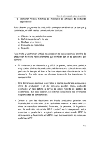 Marco de referencia de la cadena de suministro
103
c Mantener niveles mínimos de inventario de artículos de demanda
dependiente
Para obtener programas de producción y compras en términos de tiempos y
cantidades, el MRP realiza cinco funciones básicas:
a. Cálculo de requerimientos netos
b. Definición de tamaño de lote
c. Desfase en el tiempo
d. Explosión de materiales
e. Iteración
Para Porto y Castroman (2000), la aplicación de estos sistemas, el ritmo de
producción no tiene necesariamente que coincidir con el de consumo, por
ejemplo:
• Si la demanda es discontinua y difícil de prever, salvo para períodos
muy cortos, el ritmo de producción y el de consumo coincidirán en cada
período de tiempo: el lote a fabricar dependerá directamente de la
demanda. En este caso, se eliminan totalmente los inventarios de
componentes
• Si la demanda es continua y previsible a plazos más largos, entonces el
ritmo de producción y el del consumo pueden diferir, pudiendo
estimarse un lote óptimo a través de algún método de gestión de
existencias. En esta ocasión, se eliminan únicamente los inventarios
no planeados de componentes
• Debido a que las decisiones de índole productiva guardan una
interrelación no sólo con otras decisiones internas al área sino con
otras de naturaleza comercial, financiera, de personal, de ingeniería,
etc., la evolución natural del MRP consistió en ir incorporando estos
aspectos no productivos, surgiendo primero el denominado MRP de
ciclo cerrado y, finalmente, el MRPII, cuyo funcionamiento se puede ver
en la figura 2.7
 