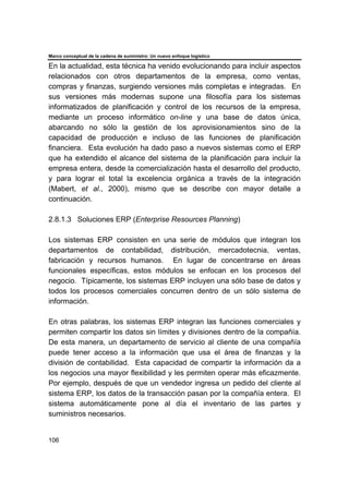 Marco conceptual de la cadena de suministro: Un nuevo enfoque logístico
106
En la actualidad, esta técnica ha venido evolucionando para incluir aspectos
relacionados con otros departamentos de la empresa, como ventas,
compras y finanzas, surgiendo versiones más completas e integradas. En
sus versiones más modernas supone una filosofía para los sistemas
informatizados de planificación y control de los recursos de la empresa,
mediante un proceso informático on-line y una base de datos única,
abarcando no sólo la gestión de los aprovisionamientos sino de la
capacidad de producción e incluso de las funciones de planificación
financiera. Esta evolución ha dado paso a nuevos sistemas como el ERP
que ha extendido el alcance del sistema de la planificación para incluir la
empresa entera, desde la comercialización hasta el desarrollo del producto,
y para lograr el total la excelencia orgánica a través de la integración
(Mabert, et al., 2000), mismo que se describe con mayor detalle a
continuación.
2.8.1.3 Soluciones ERP (Enterprise Resources Planning)
Los sistemas ERP consisten en una serie de módulos que integran los
departamentos de contabilidad, distribución, mercadotecnia, ventas,
fabricación y recursos humanos. En lugar de concentrarse en áreas
funcionales específicas, estos módulos se enfocan en los procesos del
negocio. Típicamente, los sistemas ERP incluyen una sólo base de datos y
todos los procesos comerciales concurren dentro de un sólo sistema de
información.
En otras palabras, los sistemas ERP integran las funciones comerciales y
permiten compartir los datos sin límites y divisiones dentro de la compañía.
De esta manera, un departamento de servicio al cliente de una compañía
puede tener acceso a la información que usa el área de finanzas y la
división de contabilidad. Esta capacidad de compartir la información da a
los negocios una mayor flexibilidad y les permiten operar más eficazmente.
Por ejemplo, después de que un vendedor ingresa un pedido del cliente al
sistema ERP, los datos de la transacción pasan por la compañía entera. El
sistema automáticamente pone al día el inventario de las partes y
suministros necesarios.
 