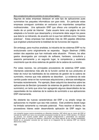 Marco conceptual de la cadena de suministro: Un nuevo enfoque logístico
108
Algunas de estas empresas destacan en este tipo de aplicaciones pues
suministran los paquetes informáticos con gran éxito. En particular estas
empresas consiguen contratos en exclusiva con importantes compañías
multinacionales. Una aplicación ERP que ofrece una compañía es por
medio de un portal de Internet. Cada usuario tiene una página de inicio
adaptada a la función que desempeña y únicamente debe seguir los pasos
que ésta le va indicando, de acuerdo con lo que han definido como “mejores
prácticas”. Estas empresas han diseñado más de 300 papeles diferentes
que engloban prácticamente la totalidad de las funciones del negocio.
Sin embargo, para muchos analistas, la industria de los sistemas ERP no ha
evolucionado como originalmente se esperaba. Según Stedman (1999)
existen dos aspectos que han motivado esta situación. Primero, los altos
gastos devengados por concepto de software, hardware, consultoría y
asesoría permanente y en segundo lugar, la competencia y acelerado
crecimiento que de otros sistemas de gestión de la cadena de suministro.
Por estas razones, los principales proveedores de sistemas ERP están
intentando extenderse más allá de la función central de sus productos al
tratar de incluir las habilidades de los sistemas de gestión de la cadena de
suministro, mismos que más adelante se describen. La evidencia de este
cambio puede verse en las numerosas adquisiciones y alianzas estratégicas
formadas recientemente. Por ejemplo, Baan adquirió los derechos sobre las
aplicaciones de Berclain (proveedor de sistemas de gestión de la cadena de
suministro), en tanto que otros han agregando algunos desarrollados de las
capacidades de los sistemas de la cadena de suministro a sus aplicaciones
ERP internamente.
No obstante las nuevas características del ERP y su amplio rango de
aplicaciones no impiden que sea más costoso. Este problema desde luego
ha limitado seriamente su mercado potencial. Para resolver el dilema, los
proveedores líderes están desarrollando aplicación de ERP según las
una compañía busque nuevos proveedores en diferentes industrias. SAP afirmó que en marzo del 2000 el
mercado de mySAP.com tenía una comunidad empresarial mundial de más de 12.000 clientes y 10 millones
de usuarios. Los usuarios pueden definir sus propias configuraciones y personalizar sus mercados.
JDEdwards tiene un conjunto de logística y distribución que ofrece algunas de las mismas posibilidades.
Oracle es un proveedor conocido por ser bueno en la integración de los sistemas ERP con Internet
(Bancomext, 2002).
 
