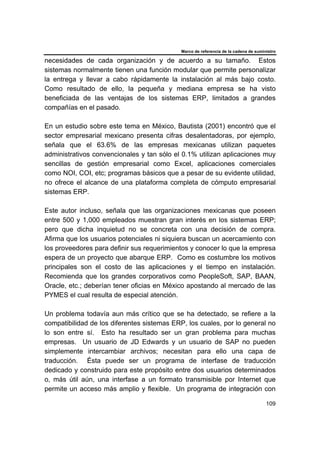 Marco de referencia de la cadena de suministro
109
necesidades de cada organización y de acuerdo a su tamaño. Estos
sistemas normalmente tienen una función modular que permite personalizar
la entrega y llevar a cabo rápidamente la instalación al más bajo costo.
Como resultado de ello, la pequeña y mediana empresa se ha visto
beneficiada de las ventajas de los sistemas ERP, limitados a grandes
compañías en el pasado.
En un estudio sobre este tema en México, Bautista (2001) encontró que el
sector empresarial mexicano presenta cifras desalentadoras, por ejemplo,
señala que el 63.6% de las empresas mexicanas utilizan paquetes
administrativos convencionales y tan sólo el 0.1% utilizan aplicaciones muy
sencillas de gestión empresarial como Excel, aplicaciones comerciales
como NOI, COI, etc; programas básicos que a pesar de su evidente utilidad,
no ofrece el alcance de una plataforma completa de cómputo empresarial
sistemas ERP.
Este autor incluso, señala que las organizaciones mexicanas que poseen
entre 500 y 1,000 empleados muestran gran interés en los sistemas ERP;
pero que dicha inquietud no se concreta con una decisión de compra.
Afirma que los usuarios potenciales ni siquiera buscan un acercamiento con
los proveedores para definir sus requerimientos y conocer lo que la empresa
espera de un proyecto que abarque ERP. Como es costumbre los motivos
principales son el costo de las aplicaciones y el tiempo en instalación.
Recomienda que los grandes corporativos como PeopleSoft, SAP, BAAN,
Oracle, etc.; deberían tener oficias en México apostando al mercado de las
PYMES el cual resulta de especial atención.
Un problema todavía aun más crítico que se ha detectado, se refiere a la
compatibilidad de los diferentes sistemas ERP, los cuales, por lo general no
lo son entre sí. Esto ha resultado ser un gran problema para muchas
empresas. Un usuario de JD Edwards y un usuario de SAP no pueden
simplemente intercambiar archivos; necesitan para ello una capa de
traducción. Ésta puede ser un programa de interfase de traducción
dedicado y construido para este propósito entre dos usuarios determinados
o, más útil aún, una interfase a un formato transmisible por Internet que
permite un acceso más amplio y flexible. Un programa de integración con
 