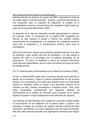 Marco conceptual de la cadena de suministro: Un nuevo enfoque logístico
110
Internet traducirá los archivos de usuario del ERP a protocolos de Internet,
los cuales siguen un formato estándar. Siempre y cuando las dos partes en
una transacción usen un programa de integración, la cuestión de la
compatibilidad se limita al reconocimiento del vocabulario digital usado por
cada una de las partes (Bancomext, 2002).
El desarrollo de la capa de traducción correcta generalmente es costoso.
De cualquier modo, la introducción de un sistema ERP compatible con
Internet no sólo requiere el acceso a Internet sino también amplios
conocimientos de computadoras y la asistencia de consultores externos,
tanto para el desarrollo y el mantenimiento continuo como para la
actualización.
Ante dicho panorama, parece que la empresa mexicana está aún muy lejos
de implantar a gran escala este tipo de tecnología, y no sólo debido al
aspecto del costo y la tecnología, sino el aspecto psicológico de los
empresarios. Es decir, la mentalidad y cultura de compartir información
clave está poco desarrollada y ello se vuelve una barrera en la que se habrá
de trabajar primero.
2.8.1.4 Sistemas para la administración de la cadena de suministro (SCM)
Si bien un sistema ERP surgió como una buena solución para optimizar la
gestión de la empresa y lograr la máxima productividad de los recursos
propios, en la actualidad ya no resulta claro utilizarlo como una herramienta
cuando es necesario tomar en cuenta a los elementos externos de la
empresa, es decir, clientes, proveedores o empresas socias. Para cubrir
estas necesidades, recientemente han aparecido sistemas de
administración de la cadena de suministro para la gestión de la cadena
logística ocupando un lugar protagonista en las relaciones de negocios.
Los sistemas de administración de la cadena de suministro pueden facilitar
la sincronización de los eslabones de la cadena entera y ayudar a las
empresas a integrar los procesos de negocio interiores dentro del límite
corporativo, permitiendo una mayor integración entre las áreas funcionales.
Más allá, estos sistemas permiten una organización individual para integrar
 