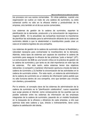 Marco de referencia de la cadena de suministro
111
los procesos con sus socios comerciales. En otras palabras, cuando una
organización se vuelve un nodo de una cadena de suministro, su éxito
comercial confía no sólo en la eficacia interior y productividad de la
empresa, sino también en el de sus socios comerciales.
Los sistemas de gestión de la cadena de suministro, soportan la
planificación de la demanda, producción y la comunicación de negocios-a-
negocio (B2B). En la actualidad, las compañías reconocen la importancia
de planificar las actividades para la administración eficiente de la cadena de
suministro debido a que la aleatoriedad e incertidumbre puede crear un
caos en el sistema logístico de una compañía.
Los sistemas de gestión de la cadena de suministro ofrecen la flexibilidad y
velocidad necesaria para contrarrestar la incertidumbre de la demanda.
Además, estos tipos de sistemas son capaces de coordinar la cadena de
suministro para asegurar la eficacia de las prácticas “justo a tiempo” (JIT).
La comunicación de B2B es una función crítica en la práctica de gestión de
la cadena de suministro y por tanto es de vital importancia en este tipo de
de sistemas. Por esta razón, estos sistemas tienen dos objetivos
relevantes: (i) compartir y mantener información oportuna a través de toda la
cadena de suministro y (ii) facilitar la sincronización de las actividades en la
cadena de suministro entera. Por esta razón, un sistema de administración
de la cadena de suministro es un sistema de información sobre pedido que
no sólo funciona dentro de una compañía, sino que también usa vínculos
con clientes y proveedores.
Por lo anterior, el concepto clave de los sistemas de administración de la
cadena de suministro es la "planificación colaborativa", nueva capacidad
que surge gracias al internet, como consecuencia de los puentes que es
posible extender entre los sistemas de información de las empresas
integrantes de la cadena de suministro, pasando de un modelo focalizado
en la búsqueda de la eficacia y eficiencia de cada empresa, a otro que
optimiza toda esta cadena y que, directa o indirectamente, tiene como
objetivo la satisfacción del cliente.
 