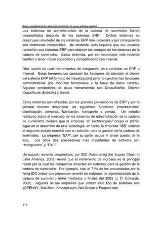 Marco conceptual de la cadena de suministro: Un nuevo enfoque logístico
112
Los sistemas de administración de la cadena de suministro fueron
desarrollados después de los sistemas ERP. Dichas sistemas se
construyen alrededor de los sistemas ERP más recientes y por consiguiente
son totalmente compatibles. No obstante, esto requiere que los usuarios
rediseñen sus sistemas ERP para obtener las ventajas de los sistemas de la
cadena de suministro. Estos sistemas, por ser tecnología más reciente
tienden a tener mayor capacidad y compatibilidad con internet.
Otra opción es usar herramientas de integración para conectar un ERP a
Internet. Estas herramientas cambian las funciones de atención al cliente
del sistema ERP (el formato de visualización) pero no cambian las funciones
administrativas (los módulos funcionales y la base de datos central).
Algunos vendedores de estas herramientas son CrossWorlds, Oberon
CrossRoute (Extricity) y Siebel.
Estos sistemas son ofrecidos por los grandes proveedores de ERP y por lo
general buscan desarrollar las siguientes funciones empresariales:
planificación, compras, fabricación, transporte y ventas. Un estudio
realizado sobre el mercado de los sistemas de administración de la cadena
de suministro, deduce que la empresa “i2 Technologies” ocupa el primer
lugar en el desarrollo de esta tecnología, en tanto, la empresa “IBS” ostenta
el segundo puesto mundial con su solución para la gestión de la cadena de
suministro. La empresa “SAP”, por su parte, ocupa el tercer puesto de la
lista. Los otros dos proveedores más importantes de software son
“Manguistics” y “EXE”.
Un estudio reciente desarrollado por IDC (Automating the Supply Chain in
Latin America, 2002) reveló que el incremento de ingresos es la principal
razón por la cual las compañías invierten en sistemas para la gestión de la
cadena de suministro. Por ejemplo, casi el 71% de los encuestados por la
firma IDC indicó que planeaban invertir en sistemas de administración de la
cadena de suministro entre mediados y finales del 2002 (J. D. Edwards,
2002). Algunas de las empresas que utilizan este tipo de sistemas son
JCPENNY, Wal-Mart, Amazon.com, Net Grocer y Peapod.com.
 