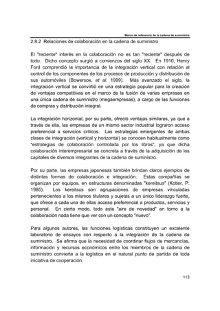 Marco de referencia de la cadena de suministro
113
2.8.2 Relaciones de colaboración en la cadena de suministro
El "reciente" interés en la colaboración no es tan "reciente" después de
todo. Dicho concepto surgió a comienzos del siglo XX. En 1910, Henry
Ford comprendió la importancia de la integración vertical con relación al
control de los componentes de los procesos de producción y distribución de
sus automóviles (Bowersox, et al. 1999). Más avanzado el siglo, la
integración vertical se convirtió en una estrategia popular para la creación
de ventajas competitivas en el marco de la fusión de varias empresas en
una única cadena de suministro (megaempresas), a cargo de las funciones
de compras y distribución integral.
La integración horizontal, por su parte, ofreció ventajas similares, ya que a
través de ella, las empresas de un mismo sector industrial lograron acceso
preferencial a servicios críticos. Las estrategias emergentes de ambas
clases de integración (vertical y horizontal) se conocen habitualmente como
"estrategias de colaboración controlada por los libros", ya que dicha
colaboración interempresarial se concreta a través de la adquisición de los
capitales de diversos integrantes de la cadena de suministro.
Por su parte, las empresas japonesas también brindan claros ejemplos de
distintas formas de colaboración e integración. Estas compañías se
organizan por equipos, en estructuras denominadas "kereitsus" (Kotler, P.
1985). Los kereitsus son agrupaciones de empresas vinculadas
pertenecientes a los mismos titulares y sujetas a un único liderazgo fuerte,
que ofrece a cada una de ellas acceso preferencial a productos, servicios y
personal. En cierto modo, todo este "aire de novedad" en torno a la
colaboración nada tiene que ver con un concepto "nuevo".
Para algunos autores, las funciones logísticas constituyen un excelente
laboratorio de ensayos con respecto a la integración de la cadena de
suministro. Se afirma que la necesidad de coordinar flujos de mercancías,
información y recursos económicos entre los miembros de la cadena de
suministro convierte a la logística en el natural punto de partida de toda
iniciativa de cooperación.
 