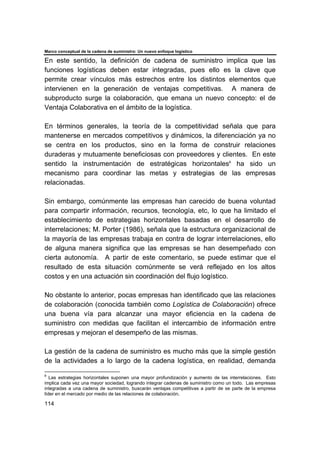 Marco conceptual de la cadena de suministro: Un nuevo enfoque logístico
114
En este sentido, la definición de cadena de suministro implica que las
funciones logísticas deben estar integradas, pues ello es la clave que
permite crear vínculos más estrechos entre los distintos elementos que
intervienen en la generación de ventajas competitivas. A manera de
subproducto surge la colaboración, que emana un nuevo concepto: el de
Ventaja Colaborativa en el ámbito de la logística.
En términos generales, la teoría de la competitividad señala que para
mantenerse en mercados competitivos y dinámicos, la diferenciación ya no
se centra en los productos, sino en la forma de construir relaciones
duraderas y mutuamente beneficiosas con proveedores y clientes. En este
sentido la instrumentación de estratégicas horizontales8
ha sido un
mecanismo para coordinar las metas y estrategias de las empresas
relacionadas.
Sin embargo, comúnmente las empresas han carecido de buena voluntad
para compartir información, recursos, tecnología, etc, lo que ha limitado el
establecimiento de estrategias horizontales basadas en el desarrollo de
interrelaciones; M. Porter (1986), señala que la estructura organizacional de
la mayoría de las empresas trabaja en contra de lograr interrelaciones, ello
de alguna manera significa que las empresas se han desempeñado con
cierta autonomía. A partir de este comentario, se puede estimar que el
resultado de esta situación comúnmente se verá reflejado en los altos
costos y en una actuación sin coordinación del flujo logístico.
No obstante lo anterior, pocas empresas han identificado que las relaciones
de colaboración (conocida también como Logística de Colaboración) ofrece
una buena vía para alcanzar una mayor eficiencia en la cadena de
suministro con medidas que facilitan el intercambio de información entre
empresas y mejoran el desempeño de las mismas.
La gestión de la cadena de suministro es mucho más que la simple gestión
de la actividades a lo largo de la cadena logística, en realidad, demanda
8
Las estrategias horizontales suponen una mayor profundización y aumento de las interrelaciones. Esto
implica cada vez una mayor sociedad, logrando integrar cadenas de suministro como un todo. Las empresas
integradas a una cadena de suministro, buscarán ventajas competitivas a partir de se parte de la empresa
líder en el mercado por medio de las relaciones de colaboración.
 