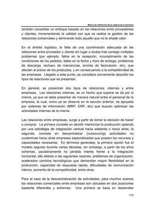 Marco de referencia de la cadena de suministro
115
también consolidar un enfoque basado en las relaciones entre proveedores
y clientes, incrementando la calidad con que se realice la gestión de las
relaciones comerciales y eliminando todo aquello que no le añade valor.
En el ámbito logístico, la falta de una coordinación adecuada de las
relaciones entre proveedor y cliente sin lugar a dudas trae consigo múltiples
problemas (por ejemplo, fallos en la recepción, incumplimiento de las
condiciones de los pedidos, fallas en la fecha y hora de entrega, problemas
de descarga, rechazo de mercancías, errores de facturación, etc), que
afectan al precio de los productos, y en consecuencia a la competitividad de
las empresas. Llegado a este punto, se considera conveniente describir los
tipos de relaciones que se presentan.
En general, se presentan dos tipos de relaciones: internas y entre
empresas. Las relaciones internas, es un hecho que supone se da por si
misma, ya que se debe presentar de manera natural entre el personal de la
empresa, la cual, como ya se observó en la sección anterior, es apoyada
por sistemas de información (MRP, ERP, etc) que buscan optimizar las
actividades internas de la misma.
Las relaciones entre empresas, surge a partir de tomar la decisión de hacer
o comprar. La primera consiste en decidir interiorizar la producción optando
por una estrategia de integración vertical hacia adelante o hacia atrás; la
segunda, consiste en descentralizar (outsourcing) actividades no
sustantivas hacia otras empresas especializadas que poseen los recursos y
capacidades necesarias. En términos generales, la primera opción fue el
modelo seguido durante varias décadas, sin embargo, a partir de los años
ochentas, paulatinamente ha perdido interés frente a la integración
horizontal, ello debido a las siguientes razones: problemas de organización,
acelerados cambios tecnológicos que demandan mayor flexibilidad en la
producción, capacidad de respuesta rápida, dificultades de comunicación
interna, aumento de la competitividad, entre otras.
Para el caso de la descentralización de actividades, para muchos autores
las relaciones comerciales entre empresas son ubicadas en dos posiciones
bastante diferentes y extremas. Una primera se basa en desarrollar
 