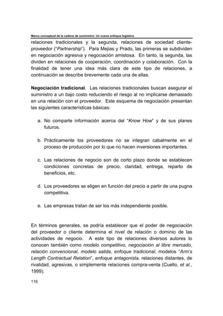 Marco conceptual de la cadena de suministro: Un nuevo enfoque logístico
116
relaciones tradicionales y la segunda, relaciones de sociedad cliente-
proveedor (“Partnership”). Para Mejias y Prado, las primeras se subdividen
en negociación agresiva y negociación amistosa. En tanto, la segunda, las
dividen en relaciones de cooperación, coordinación y colaboración. Con la
finalidad de tener una idea más clara de este tipo de relaciones, a
continuación se describe brevemente cada una de ellas.
Negociación tradicional. Las relaciones tradicionales buscan asegurar el
suministro a un bajo costo reduciendo el riesgo al no implicarse demasiado
en una relación con el proveedor. Este esquema de negociación presentan
las siguientes características básicas:
a. No comparte información acerca del “Know How” y de sus planes
futuros.
b. Prácticamente los proveedores no se integran cabalmente en el
proceso de producción por lo que no hacen inversiones importantes.
c. Las relaciones de negocio son de corto plazo donde se establecen
condiciones concretas de precio, claridad, entrega, reparto de
beneficios, etc.
d. Los proveedores se eligen en función del precio a partir de una pugna
competitiva.
e. Las empresas tratan de ser los más independiente posible.
En términos generales, se podría establecer que el poder de negociación
del proveedor o cliente determina el nivel de relación o dominio de las
actividades de negocio. A este tipo de relaciones diversos autores lo
conocen también como modelo competitivo, negociación al libre mercado,
relación convencional, modelo salida, enfoque tradicional, modelos “Arm’s
Length Contractual Relation”, enfoque antagonista, relaciones distantes, de
rivalidad, agresivas, o simplemente relaciones compra-venta (Cuello, et al.,
1999).
 
