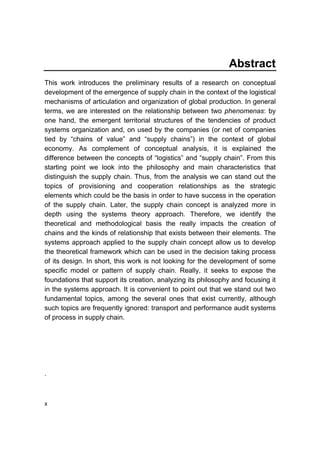 x
Abstract
This work introduces the preliminary results of a research on conceptual
development of the emergence of supply chain in the context of the logistical
mechanisms of articulation and organization of global production. In general
terms, we are interested on the relationship between two phenomenas: by
one hand, the emergent territorial structures of the tendencies of product
systems organization and, on used by the companies (or net of companies
tied by “chains of value” and “supply chains”) in the context of global
economy. As complement of conceptual analysis, it is explained the
difference between the concepts of “logistics” and “supply chain”. From this
starting point we look into the philosophy and main characteristics that
distinguish the supply chain. Thus, from the analysis we can stand out the
topics of provisioning and cooperation relationships as the strategic
elements which could be the basis in order to have success in the operation
of the supply chain. Later, the supply chain concept is analyzed more in
depth using the systems theory approach. Therefore, we identify the
theoretical and methodological basis the really impacts the creation of
chains and the kinds of relationship that exists between their elements. The
systems approach applied to the supply chain concept allow us to develop
the theoretical framework which can be used in the decision taking process
of its design. In short, this work is not looking for the development of some
specific model or pattern of supply chain. Really, it seeks to expose the
foundations that support its creation, analyzing its philosophy and focusing it
in the systems approach. It is convenient to point out that we stand out two
fundamental topics, among the several ones that exist currently, although
such topics are frequently ignored: transport and performance audit systems
of process in supply chain.
.
 