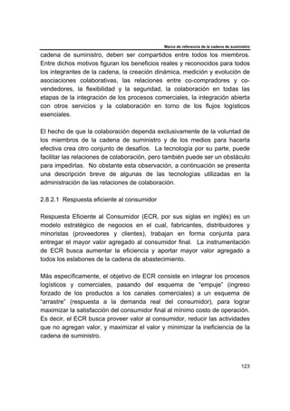 Marco de referencia de la cadena de suministro
123
cadena de suministro, deben ser compartidos entre todos los miembros.
Entre dichos motivos figuran los beneficios reales y reconocidos para todos
los integrantes de la cadena, la creación dinámica, medición y evolución de
asociaciones colaborativas, las relaciones entre co-compradores y co-
vendedores, la flexibilidad y la seguridad, la colaboración en todas las
etapas de la integración de los procesos comerciales, la integración abierta
con otros servicios y la colaboración en torno de los flujos logísticos
esenciales.
El hecho de que la colaboración dependa exclusivamente de la voluntad de
los miembros de la cadena de suministro y de los medios para hacerla
efectiva crea otro conjunto de desafíos. La tecnología por su parte, puede
facilitar las relaciones de colaboración, pero también puede ser un obstáculo
para impedirlas. No obstante esta observación, a continuación se presenta
una descripción breve de algunas de las tecnologías utilizadas en la
administración de las relaciones de colaboración.
2.8.2.1 Respuesta eficiente al consumidor
Respuesta Eficiente al Consumidor (ECR, por sus siglas en inglés) es un
modelo estratégico de negocios en el cual, fabricantes, distribuidores y
minoristas (proveedores y clientes), trabajan en forma conjunta para
entregar el mayor valor agregado al consumidor final. La instrumentación
de ECR busca aumentar la eficiencia y aportar mayor valor agregado a
todos los eslabones de la cadena de abastecimiento.
Más específicamente, el objetivo de ECR consiste en integrar los procesos
logísticos y comerciales, pasando del esquema de “empuje” (ingreso
forzado de los productos a los canales comerciales) a un esquema de
“arrastre” (respuesta a la demanda real del consumidor), para lograr
maximizar la satisfacción del consumidor final al mínimo costo de operación.
Es decir, el ECR busca proveer valor al consumidor, reducir las actividades
que no agregan valor, y maximizar el valor y minimizar la ineficiencia de la
cadena de suministro.
 